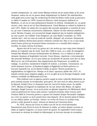 urmări îndepărtate, şi, câtă vreme Matiaş trebuia să ţie samă zilnic şi de acest
duşman, mâna lui nu se putea simţi stăpânitoare în Ardeal. De altmintrelea,
câtă grijă avea acest rege de credincioşi de felul lui Radu-vodă arată şi porunca
ce dădu el saşilor în 1470, tocmai în februar, când începuse războiul cu
Moldova, ca să nu se mai prilejuiască foamete în Ardeal, trimiţându-se, ca până
atunci, ovăz, mei şi orz în Ţara Românească. Când Matiaş se coborî în Ardeal în
mai 1471, Radu nu simţi nici un ajutor din această apropiere a craiului de ţara
sa, pe care o bântuia nenorocirea războiului. Dintre cei doi voievozi ardeleni,
unul, Nicolae Csupor, era necontenit lângă stăpânul său în luptele îndepărtate,
în care şi peri, iar celălalt, Ioan Pongracz, pe care Radu-l numeşte, în 1472,
„fratele său”, nici nu voia să audă de nevoile „frăţeşti” ale acestuia. Braşovenii
prieteni dădeau destui bani pentru vistieria craiului lor. Din ce în ce mai mult,
toată lumea privea pe frumosul domn muntean ca o unealtă fără voinţă a
turcilor, în sama cărora îl şi lăsau.
Ajutor nici de la turci nu putea să-i vie acelui pe care viaţa între dânşii îl
pătase şi-l înjosise aşa de mult. Încă din 1469 se auzi, ca o solie de mângâiere
venind din Răsărit tuturor închinătorilor lui Hristos, că s-a ridicat în Asia un
straşnic duşman al împărăţiei turceşti, Uzun-Hasan, căpetenie a turcomanilor
din şesurile fierbinţi, că el a pus mâna pe trecătorile de munte care duc în Asia
Mică şi că, soţ al Ecaterinei, fata împăratului din Trapezunt, el umblă să
câştige, cu puterea, moştenirea hrăpită de sultan, a acesteia. Caramanul, un
vechi duşman turcesc, şi Sudanul păgân al Egiptului şi Siriei priveau cu
bucurie isprăvile lui, şi cel dintâi îi dădu şi ajutor. Tatarii pustiului se
îngrămădeau în lagărul lui. Sinope ar fi căzut, spuneau ştirile din 1471, în
mânile noului mare împărat păgân, şi el s-ar găti să ia în Europa Galipoli, unde
stăteau corăbiile lui Mohamed al II-lea.
Prin italienii care se găseau pentru negoţ în toate colţurile Răsăritului, şi
prin trimeşi anume ai veneţienilor, prin greci, de care încă se aflau destui şi pe
la dânsul, învăţă Uzun ce duşmani mai are turcul în lumea mare. În aprilie
1471, Matiaş al Ungariei fu înştiinţat de un sol, întors din Roma, al regelui
Georgiei, lângă Caucaz, că şi acest prinţ se găteşte împotriva lui Mohamed, fiind
ruda şi prietenul lui Uzun; prin ianuar, oamenii acestuia chiar veneau prin
Cetatea-Albă la Cracovia pentru a spune lui Cazimir despre biruinţele câştigate
şi a cere un ajutor ca să le poată duce mai departe. Ei se duseră până la Roma
cu un călăuz polon, şi Veneţia, căreia i se scrise de Uzun cu acelaşi scop,
printr-o solie ajunsă în mart, trimese la dânsul pe Cattarino Zeno.
În 1472, steaua lui Uzun se ridica sus de tot în cerul biruinţelor.
Însemnatul oraş Tocat fu luat de dânsul cu sabia, şi vestea despre aceasta se
dădu şi regelui Ungariei, cu nouă cereri de ajutor. În septembre toată oastea
turcească se strânse în tabără la Adrianopol, şi trecerea începu în octombre,
 