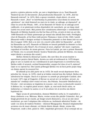 pentru a păstra părerea veche, pe care o împărtăşesc şi eu. Însă Basarab
Tânărul îşi zice în documente „fiul preabunului Basarab”, la 1478, „fiul lui
Basarab-voievod”, la 1474, fără a spune vreodată, după obicei, că acest
Basarab e mort. „Bun” se întrebuinţa la pomenirea unui domn în sensul de
„gratiosus”, iar când domnul nu mai era în viaţă, se adăuga „şi răposatul”, şi
chiar în actul din Piteşti, 1481, al lui Basarab cel Tânăr nu se adaugă acest
calificativ, ci se păstrează vechea deprindere de cancelarie, pe un timp când
Laiotă era acum mort. Mai putem face următoarea observaţie: e neîndoielnic că
Basarab cel Bătrân (Laiotă) era fiul lui Dan al II-lea, şi iată că într-un act din
1480 Basarab cel Tânăr pomeneşte pe moşul său (dead) Dan-vodă. Privilegiul,
citat de Basarab, al lui Dan-vodă pentru Tismana e însă cel din 1424. Laiotă
(Basarab-vodă) e desigur acelaşi cu Basaraba pomenit ca fost domn într-un act
din 2 august 1453, fără a se zice că a murit („din zilele lui Basaraba”, „şi dete
lui Basaraba un cal”). Basarab cel Bătrân se însură probabil în domnie cu fata
lui Sinadinos („din Sinai”), fiu el însuşi al unui „căpitan” (de mare; capetano,
capudan) al turcilor, de neam grecesc. Fata lui Laiotă, pe care o prinse Basarab
cel Tânăr, era cu această femeie; bunica Tânărului, prinsă de Bătrân, era mama
soţiei dintâi a acestuia din urmă.]
Ştefan chemă la dânsul pe Laiotă, din care făcu de acum înainte o
sperietoare pentru bietul Radu. Acesta nu uită să vorbească în 1472 despre
grija ce are ca Laiotă să nu-i năvălească în ţară împreună cu ocrotitorul său,
Ştefan-vodă; el aruncă, scriind braşovenilor, asupra lui vina că ar fi „mâncat”
nişte oi cu oştenii lui. Din Laiotă pribeagul Ştefan era să facă peste puţin timp
un domn aşezat în scaunul lui.
El izbândi şi în altă parte tot în 1472. De mult secuii deprinsese frica
jafurilor lui. Acum, în 1472, când şi al doilea voievod ieşi din Ardeal, Ştefan era
adevăratul lor stăpân. Dacă el n-ajutase cu armele pe principele Cazimir, ales
în iunie 1471 rege al Ungariei, el făcuse ca secuii să i se închine, să jure „în
mânile lui” credinţă către craiul cel nou, din Polonia. Scaunele Odorheiului şi
Cicului – căci secuimea se împărţea în scaune, care erau ca ţinuturile noastre –
îi dădeau lui, ca regelui până atunci, dajde, şi, mai mult decât atâta, se
îndatorise a-i trimete la oastea ce ar fi să adune tot al zecelea om dintre
luptătorii lor.
Sigur acum de pretutindeni, domnul Moldovei serba la 14 septembre a
doua căsătorie a sa. Mireasa, Maria, venise acum din părţile Crâmului. Aici, pe
lângă genovezii de pe coastă, pe lângă tatarii dinăuntru, era şi un mic ţinut
neatârnat, pe care-l stăpânea din cetăţuia sa, închinată sfântului Teodor – de
unde i se zicea de italieni Teodoro – domnul Mangupului. Neamul stăpânitorilor
acestora era de mare obârşie: cel dintâi dintre dânşii, Alexie, venise din
Trapezunt, unde a fost, până în 1461, împărăţie grecească. El şi urmaşii săi au
 