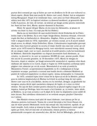 purtat deci coroană pe cap şi haine pe care se desfăcea în fir de aur vulturul cu
două capete. Alexie lăsă mai mulţi fii, dintre care unul, Olobei, luă în stăpânire
întreg Mangupul. După el se întâlneşte Isac, care avea un frate Alexandru. Isac
stătea încă din 1471 în legături strânse cu domnul moldovei, şi genovezii din
Caffa îl puneau, de voie, de nevoie, să stăruie pe lângă acesta pentru interesele
lor. Sora lui Isac deci, Maria, ajunse doamnă în Suceava.
[Notă: Se spune despre Maria că era sora lui Alexandru, şi ştiam că
acesta era frate cu Isac. Cu toţii par fiii lui Olobei.]
Maria nu se învrednici de mai multă fericire decât Evdochia de la Chiev,
întâia soţie a lui Ştefan. Ea n-avu copii: lângă dânsa, doamna stearpă, crescură
copiii din flori ai bărbatului ei, Alexandru, Bogdan, Petru şi acel Iliaş, care se
vede o singură dată în 1472, septembre, pe vremea nunţii, şi va fi murit îndată
după aceea; în sfârşit, fetiţa Evdochiei, Elena. Coborâtoarea împăraţilor greceşti
din Asia văzu lucruri grozave în scurta ei viaţă: fratele său mai mic ucise pe cel
mare, şi în 1475 veniră la Mangup turcii, care măcelăriră neamul întreg, afară
de un singur copil, care se turci, murind şi el astfel pentru ruda lui înstrăinată
în Moldova. Bisericile împodobite cu chipuri încoronate fură dărâmate, şi
cetatea, cu ţinutul ei, în care se numărau 30.000 de case, ajunse pustie. Peste
doi ani de la această grozăvie, la 19 decembre 1477, Maria se stingea în
Suceava, după ce simţise, pe lângă nenorocirile neamului ei, spaima celor două
războaie ale soţului ei cu turcii, după ce fugise în 1476 înaintea aceloraşi oştiri
păgâne care nimicise pe cei de acasă. Mormântul ei se vede şi astăzi la
Mănăstirea Putnei: acoperământul împodobit cu fir o înfăţişează în lungi
veştminte scumpe, purtând o cunună mai înaltă decât a domniei Moldovei şi
păzită de vulturul împărătesc cu două capete, stema strămoşilor ei, Comnenii.
În 1473, urmând lupta între craiul de la Apus şi cel de la Răsărit, polonii
pun în vederea împăratului că Matiaş va fi lovit în acelaşi timp de trei oştiri,
dintre care una va fi a lui Ştefan. Acesta nu fu întrebat, desigur, şi gândurile lui
mergeau aiurea decât spre asemenea câmpuri de luptă, ce-i erau cu totul
străine. Tot aşa de fără urmări pentru dânsul fu şi planul regelui ungur de a se
împăca, luând pe Hedviga, fata cea mare a lui Cazimir, şi, ca zestre, între altele,
şi Moldova, ca şi cum aceasta s-ar fi alipit de la sine la stăpânirea unui astfel de
mire lacom. Nici năvălirea tătărească ce se revărsă asupra părţilor Chievului
nu-l atinse.
Din Răsărit veneau însă ştiri de mari războaie, care ţineau pe loc şi
oboseau puterea turcească. Teama de o nouă biruinţă a lui Uzun-Hasan era
aşa de mare pentru Mohamed, încât toţi ostaşii săi, toţi ienicerii, spahiii, de pe
toate moşiile, fură culeşi şi trimeşi în Asia. Numai la Adrianopol o mică oştire
apăra pe Gem, fiul cel mai mic al sultanului, rămas pentru a cârmui
pământurile europene ale neamului său. Ali-bei, fiul lui Mihaloglu, plecă de la
 