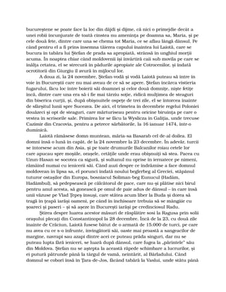 bucureştene se poate face la loc din dăjdi şi dijme, că nici o primejdie decât a
unei robii încunjurate de toată cinstea nu ameninţa pe doamna sa, Maria, şi pe
cele două fete, dintre care una se chema tot Maria, ce se aflau lângă dânsul. Pe
când pentru el a fi prins însemna tăierea capului înaintea lui Laiotă, care se
bucura în tabăra lui Ştefan de prada sa apropiată, strânsă în unghiul morţii
acuma. În noaptea chiar când moldovenii îşi învârtiră caii sub movila pe care se
înălţa cetatea, el se strecură în pădurile apropiate ale Cotrocenilor, şi îndată
ocrotitorii din Giurgiu îl avură în mijlocul lor.
A doua zi, la 24 novembre, Ştefan-vodă şi vodă Laiotă puteau să intre în
voie în Bucureştii care nu mai aveau de ce să se apere. Ştefan încărca vistieria
fugarului, făcu loc între boierii săi doamnei şi celor două domniţe, nişte fetiţe
încă, dintre care una era să-i fie mai târziu soţie, ridică mulţimea de steaguri
din biserica curţii, şi, după obişnuitele ospeţe de trei zile, el se întorcea înainte
de sfârşitul lunii spre Suceava. De aici, el trimetea în decembrie regelui Poloniei
douăzeci şi opt de steaguri, care mărturiseau pentru oricine biruinţa pe care o
vestea în scrisorile sale. Primirea lor se făcu la Wyslicza în Galiţia, unde trecuse
Cazimir din Cracovia, pentru a petrece sărbătorile, la 16 ianuar 1474, într-o
duminică.
Laiotă rămăsese domn muntean, măria-sa Basarab cel de-al doilea. El
domni însă o lună în capăt, de la 24 novembre la 23 decembre. În adevăr, turcii
se întorsese acum din Asia, şi pe toate drumurile Balcanilor roiau cetele lor
care apucau spre moşiile, oraşele, cetăţile unde erau obişnuiţi să stea. Pacea cu
Uzun-Hasan se socotea ca sigură, şi sultanul nu oprise în iernatece pe nimeni,
rămâind numai cu ienicerii săi. Când auzi despre ce îndrăznise a face domnul
moldovean în lipsa sa, el porunci îndată noului beglerbeg al Greciei, stăpânul
tuturor ostaşilor din Europa, bosniacul Soliman-beg Eunucul (Hadâm,
Hadâmbul), să pedepsească pe călcătorul de pace, care nu-şi plătise nici birul
pentru anul acesta, să gonească pe omul de paie adus de dânsul – în care însă
unii văzuse pe Vlad Ţepeş însuşi, care stătea acum liber la Buda şi dorea să
tragă în ţeapă iarăşi oameni, pe când în închisoare trebuia să se mângâie cu
şoareci şi paseri – şi să aşeze în Bucureşti iarăşi pe credinciosul Radu.
Ştirea despre luarea acestor măsuri de răsplătire sosi la Ragusa prin solii
oraşului plecaţi din Constantinopol la 28 decembre. Încă de la 23, cu două zile
înainte de Crăciun, Laiotă fusese bătut de o armată de 15.000 de turci, pe care
nu avea cu ce s-o înfrunte, învingătorii săi, oaste mai proastă a sangeacilor de
margine, navrapi sau azapi dintre acei ce puteau prăda singuri, dar nu se
puteau lupta fără ieniceri, se luară după dânsul, care fugea la „părintele” său
din Moldova. Ştefan nu se aştepta la această răpede schimbare a lucrurilor, şi
ei putură pătrunde până la târgul de vamă, neîntărit, al Bârladului. Când
domnul se coborî însă în Ţara-de-Jos, făcând tabără la Vaslui, unde stătu până
 