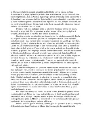 în februar, jefuitorii plecară, zburătăcind îndărăt, spre a căuta, în Ţara
Românească, a păgubi şi ucide pe boierii ce se dăduse de partea domnului de
patru săptămâni. Aici, la Vaslui, îl găsiră pe Ştefan trimeşii poloni, Byszowski şi
Suhodolski, care aduceau îndoita făgăduială că oastea Podoliei va veni în ajutor
şi că se va stărui pentru pacea cu Radu. Ajutorul nu sosi, fireşte, niciodată, iar
cât pentru împăcăciune, Ştefan, încă în tot focul mâniei sale, răspunse că nu-i
trebuie, căci Radu e una cu turcii.
Domnul va fi stat în lagăr, unde-şi adusese doamna, pe fiul cel mare,
Alexandru, şi pe fată, Elena, până ce se văzu în mai că beglerbegul pleacă
asupra Albaniei şi că el va avea deci linişte în acest an.
Liniştea aceasta o mai asigura o împrejurare cu totul neprevestită. Radu
nu se putu bucura de izbânda pe care i-o câştigaseră turcii. Cine ştie cum,
bietul om muri – mai curând într-o ciocnire cu oamenii lui Laiotă, pe care fără
îndoială că Ştefan îl trimisese iarăşi, din tabăra sa, şi-i dădu necontenit ajutor.
Laiotă era un om fără conştiinţă şi fără recunoştinţă, între altele şi fiindcă era
foarte slab şi fără prieteni. Putea el să se încumete a rămânea domn fără voia
turcilor? Şi puteau să-l respingă aceştia, care nu mai aveau nici un fiu de domn
la dânşii, când el venea să ceară acum iertare sultanului, făgăduind bir şi
aducând bani? El aduse şi în oastea turcească – al cărei rost în Asia, împotriva
lui Uzun-Hasan, nu se încheiase cu totul atunci când scrisorile acestuia
răscoleau toată lumea creştină până în Franţa – un ajutor de câteva mii de
oameni. La 26 iunie el se întorsese şi vestea braşovenilor că „şi-a făcut pacea”
cu împăratul păgân.
Îşi stricase însă pacea cu creştinii. Deocamdată întoarcerea lui Laiotă se
făcu în linişte, căci, după ce i se luase lui Ştefan grija turcilor, care duceau
acum cu multe greutăţi împresurarea cetăţii Scutari în Albania veneţienilor,
venise grija tatarilor. Crâmlenii, sub călăuzirea unui fiu al lui Hagi-Ghirai,
Aidar (Haidar), prădară straşnic, la sfârşitul lui iunie, în preajma Nistrului,
până sub zidurile Cameniţei; palatinul polon, Mihai Buciaţchi, fugi înaintea lor.
În acelaşi timp, însă, trimeşi ai sultanului ajunseră în Moldova, şi ei cerură lui
Ştefan următoarele lucruri, pe care le putea da numai un învins fără nădejde:
ieşirea moldovenilor nu numai din Chilia, ci chiar din Cetatea-Albă, şi plata
birului rămas în urmă.
Era să fie deci război cu turcii, un mare război, hotărâtor pentru soarta
românimii întregi. Nimic nu-l mai putea înlătura. Şi dacă Laiotă, credinciosul
sultanului, va fi, în clipa cea grea, domn al Ţării Româneşti, năvălitorii vor
putea pătrunde până la Milcov, şi necontenit ei vor avea hrana lor din grânare
româneşti. Nerecunoscătorul trebuia înlăturat.
Pentru această goană de domn, Ştefan găsi un ajutător. În 1474, voievozii
Ardealului erau Ioan Pongrácz şi Vlasie Magyar. Acesta din urmă ţinea la
 