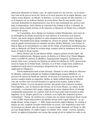 dânsul pe Basarab cel Tânăr, care, de când Laiotă era om turcesc, va fi căutat
într-una să fie pus în locul lui. Dacă ar fi cerut porunci de la regele Matiaş, care
stătea acum departe, în Silezia, la Breslau, cu totul cuprins de alte interese, i s-
ar fi răspuns să nu tulbure liniştea la acest hotar. Dar de mai multă vreme
voievozii Ardealului se deprinseseră a lua de la sine hotărârile lor, pentru care
fapt ei răspundeau. Între Ştefan şi voievodul din Ardeal se făcu o învoială, în
puterea căreia Laiotă trebuia să fie înlocuit cu Basarab cel Tânăr într-o îndoită
năvălire de iarnă.
La l octombrie, deci, Ştefan era înaintea cetăţii Teleajinului, căci încă de
la înfrângerea lui Radu muntenii nu mai stăteau în Crăciuna şi în ţinutul
Putna, aşa încât singura piedică în calea duşmanului era această cetate din
Prahova. Pârcălabii fură tăiaţi, familiile lor, averea lor prinse. Vlasie Magyar sau
mai de grabă vicevoievodul şi comitele secuilor, Ştefan Báthory, care fusese de
faţă la Baia şi se încredinţase cu ochii săi de vitejia şi hotărârea moldoveanului,
sosi cu Basarab cel Tânăr în acelaşi timp: respins întâi în întâlnirea de la 5 ale
lunii, el răzbi la 20 pe Laiotă.
[Notă: Numai aşa se pot lămuri ştirile, singure pentru aceste fapte, ale
Cronicii moldoveneşti. Dlugosz spune că Ştefan ar fi bătut el pe Vlasie Magyar,
venit cu 6.000 de oameni în Moldova. Împrejurările timpului, închinarea lui
Laiotă către turci, prezenţa lui Ţepeluş în tabăra lui Ştefan în 1475, ajutorul de
secui în lupta de la Podul-Înalt, nebunia ce ar fi fost o luptă între ardeleni şi
moldoveni când turcii îi ameninţau deopotrivă fac să nu se poată primi
explicaţia lui Dlugosz.]
Turcii zădărniciră însă aceste biruinţi. Văzând că orice silinţi nu izbutesc
în Albania, sultanul îndreptă pe Soliman beglerbegul asupra Moldovei, cu
porunci să aducă de barbă pe voievod, să ierneze la Cameniţa şi de aici să se
arunce asupra leşilor şi ungurilor. Ştefan se dădu îndărăt faţă de cele dintâi
cete ale turcilor care trecură Dunărea în ajutorul lui Laiotă. Iarăşi el făcu
tabără la Vaslui, ca şi la începutul anului: aici primi el pe trimesul veneţian
Paul Ogniben, care se întorcea din Persia, de la Uzun-Hasan, şi-i dădu, la 29
novembre, o scrisoare către papă, asigurând pe acest căpitan firesc al întregii
creştinătăţi ameninţate că a primit veşti de la Uzun prin solii acestuia şi prin
Ogniben, şi că, despre partea lui, e hotărât „a se lupta din răsputeri pentru
creştinătate”. Totuşi, de nicăieri nu-i venise nici un ajutor însemnat decât secuii
– vreo 5.000, după mărturisirea lui Ştefan însuşi către regele Poloniei – şi, pe
lângă dânşii, ostaşi unguri – 1. 800, după socoteala regelui Matiaş. Pe aceştia îi
lăsase pe toţi, comitele secuilor întorcându-se acasă, căci Ardealul n-avea voie
să înceapă un război, plin de urmări, cu turcii înşişi. Basarab cel Tânăr se afla
şi el pe lângă Ştefan, cu câţiva fugari, în tabără, între „viteji”, curteni, hânsari,
boieri, în mijlocul ţărănimii care venea din munţi şi văi la tabăra lui vodă ca să
 