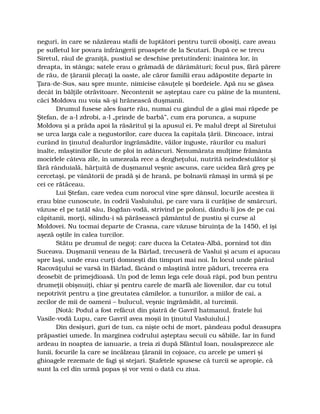 neguri, în care se năzăreau stafii de luptători pentru turcii obosiţi, care aveau
pe sufletul lor povara înfrângerii proaspete de la Scutari. După ce se trecu
Siretul, râul de graniţă, pustiul se deschise pretutindeni: înaintea lor, în
dreapta, în stânga; satele erau o grămadă de dărâmături; focul pus, fără părere
de rău, de ţăranii plecaţi la oaste, ale căror familii erau adăpostite departe în
Ţara-de-Sus, sau spre munte, nimicise căsuţele şi bordeiele. Apă nu se găsea
decât în bălţile otrăvitoare. Necontenit se aşteptau care cu pâine de la munteni,
căci Moldova nu voia să-şi hrănească duşmanii.
Drumul fusese ales foarte rău, numai cu gândul de a găsi mai răpede pe
Ştefan, de a-l zdrobi, a-l „prinde de barbă”, cum era porunca, a supune
Moldova şi a prăda apoi la răsăritul şi la apusul ei. Pe malul drept al Siretului
se urca larga cale a negustorilor, care ducea la capitala ţării. Dincoace, intrai
curând în ţinutul dealurilor îngrămădite, văilor înguste, râurilor cu maluri
înalte, mlaştinilor făcute de ploi în adâncuri. Nenumărata mulţime frământa
mocirlele câteva zile, în umezeala rece a dezgheţului, nutrită neîndestulător şi
fără rânduială, hărţuită de duşmanul veşnic ascuns, care ucidea fără greş pe
cercetaşi, pe vânătorii de pradă şi de hrană, pe bolnavii rămaşi în urmă şi pe
cei ce rătăceau.
Lui Ştefan, care vedea cum norocul vine spre dânsul, locurile acestea îi
erau bine cunoscute, în codrii Vasluiului, pe care vara îi curăţise de smârcuri,
văzuse el pe tatăl său, Bogdan-vodă, strivind pe poloni, dându-li jos de pe cai
căpitanii, morţi, silindu-i să părăsească pământul de pustiu şi curse al
Moldovei. Nu tocmai departe de Crasna, care văzuse biruinţa de la 1450, el îşi
aşeză oştile în calea turcilor.
Stătu pe drumul de negoţ: care ducea la Cetatea-Albă, pornind tot din
Suceava. Duşmanii veneau de la Bârlad, trecuseră de Vaslui şi acum ei apucau
spre Iaşi, unde erau curţi domneşti din timpuri mai noi. În locul unde pârâul
Racovăţului se varsă în Bârlad, făcând o mlaştină între păduri, trecerea era
deosebit de primejdioasă. Un pod de lemn lega cele două râpi, pod bun pentru
drumeţii obişnuiţi, chiar şi pentru carele de marfă ale liovenilor, dar cu totul
nepotrivit pentru a ţine greutatea cămilelor, a tunurilor, a miilor de cai, a
zecilor de mii de oameni – bulucul, veşnic îngrămădit, al turcimii.
[Notă: Podul a fost refăcut din piatră de Gavril hatmanul, fratele lui
Vasile-vodă Lupu, care Gavril avea moşii în ţinutul Vasluiului.]
Din desişuri, guri de tun, ca nişte ochi de mort, pândeau podul deasupra
prăpastiei umede. În marginea codrului aşteptau secuii cu săbiile. Iar în fund
ardeau în noaptea de ianuarie, a treia zi după Sfântul Ioan, nouăsprezece ale
lunii, focurile la care se încălzeau ţăranii în cojoace, cu arcele pe umeri şi
ghioagele rezemate de fagi şi stejari. Ştafetele spusese că turcii se apropie, că
sunt la cel din urmă popas şi vor veni o dată cu ziua.
 
