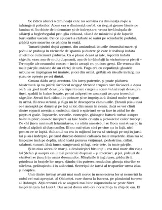 Se ridică atunci o dimineaţă care nu semăna cu dimineaţa roşie a
înfrângerii polonilor. Acum era o dimineaţă oarbă, cu neguri groase lăsate pe
lumina ei. În chiote de îndemnare şi de îndreptare, venea învălmăşala de
călăreţi a beglerbegului prin glia cleioasă, tăiată de mărăcini şi de laţurile
buruienilor uscate. Cei ce apucară a răzbate se suiră pe scândurile podului,
grăbiţi spre moartea ce pândea în ceaţă.
Tunarii ţintiră după zgomot, din amândouă laturile drumului mare, şi
podul se prăbuşi în răcnetele de spaimă şi durere pe care le înăbuşi îndată
chiotul ce cutremură pădurea. Ca o ploaie deasă şi iute, ropotiră îndată
săgeţile: erau aşa de mulţi duşmanii, aşa de învălmăşiţi în strâmtoarea pieirii –
Termopile ale neamului nostru – încât arcaşii nu puteau greşi. Ele veneau din
toate părţile, mânate de un vârtej de ură. Fuga era cu neputinţă: gloatele
nebune se împingeau tot înainte, şi cei din urmă, grăbiţi să răsufle în larg, nu
ştiau ce opreşte pe cei dintâi.
Groaza dădu aripi acestora. Un iureş puternic, şi poate pădurea
blestemată îşi va pierde farmecul ucigaş! Strivind trupuri care făcuseră a doua
oară un „pod înalt” deasupra râpei în care curgeau acum valuri roşii deasupra
tinei, spahiii în haine bogate, pe cai arăpeşti se aruncară asupra izvorului
săgeţilor. Secuii fură călcaţi în picioare şi se împrăştiară lăsând multe trupuri
în urmă. Ei erau străini, şi fuga nu le descoperea căminurile. Ţăranii ştiau însă
ce-i aşteaptă pe dânşii şi pe toţi ai lor, din neam în neam, dacă se vor clinti
dintre copacii aceştia ai codrului, dacă o spărtură se va face în zidul lor de
piepturi goale. Topoarele, securile, ciomegele, ghioagele bătură turbat asupra
haitei lupilor; coasele începură să taie holda cruntă a picioarelor cailor turceşti.
Cu cât ţinea mai mult frământarea, cu atâta amestecul se făcea mai straşnic în
desişul zăpăcit al duşmanilor. Ei nu mai ştiau nici pe cine au în faţă, nici
pentru ce se luptă. Sultanul nu era în mijlocul lor ca să strângă pe toţi în jurul
lui şi să-i îndrepte, pe când dincolo domnul călăuzea toate mişcările. Ziua nu se
limpezise încă pe deplin, când toată puterea vrăjmaşă, pedestrime, călări,
salahori, tunuri, lăsă lunca sângeroasă şi fugi, cete-cete, în toate părţile.
Şi în ziua aceea de marţi, a desăvârşitei biruinţe – cea mai mare din viaţa
lui Ştefan şi asupra celui mai puternic duşman – şi miercuri, şi joi, pâlcuri de
vânători se ţinură în urma duşmanilor. Mlaştinile îi înghiţeau, pădurile îi
prindeau în braţele lor negre, dându-i în puterea românilor, gheaţa râurilor se
sfărâma, prăbuşindu-i în adâncimi. Secerişul de iarnă al trupurilor urma ziua
şi noaptea.
Unii dintre învinşi avură mai mult noroc în nenorocirea lor şi nemeriră la
vadul cel mai apropiat, al Obluciţei, care ducea la Isaccea, pe pământul turcesc
al Dobrogei. Alţii crezură că se asigură mai bine năpustindu-se peste Siret
înapoi în ţara lui Laiotă. Dar acest domn slab era necredinţa în chip de om. El
 