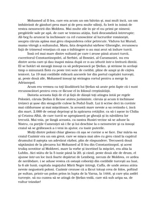 Mohamed al II-lea, care era acum un om bătrân şi, mai mult încă, un om
îmbătrânit de gânduri prea mari şi de prea multe silinţi, fu lovit în inimă de
vestea nenorocirii din Moldova. Mai multe zile în şir el nu primi pe nimeni;
pregătirile sale pe apă, de care se temeau atâţia, fură deocamdată întrerupte;
Ali-beg fu aruncat la închisoare ca cel cunoscător al lucrurilor româneşti,
asupra căruia apăsa mai greu răspunderea celor petrecute. Văduva lui Murad,
mama vitregă a sultanului, Mara, fata despotului sârbesc Gheorghe, recunoscu
faţă de trimesul veneţian că aşa o înfrângere n-au mai avut să îndure turcii.
Însă cel mai mare dintre sultanii pe care-i avuse până atunci turcii,
cuceritorul Constantinopolei, al Serbiei, al Bosniei, al Caramaniei, nu era
dintre aceia care-şi dau înapoi mâna după ce n-au izbutit într-o lovitură dintâi.
El se hotărî să meargă însuşi ca să pedepsească pe Ştefan, şi strânse în acelaşi
timp o minunată flotă cu peste trei sute de corăbii, pline de azapi şi de câţiva
ieniceri. La 19 mai corăbiile ridicară ancorele lor din portul capitalei turceşti,
şi, peste două zile, Mohamed însuşi îşi strângea cortul pentru a merge la
Adrianopol.
Acum era vremea ca toţi lăudătorii lui Ştefan să arate prin fapte că-i sunt
recunoscători pentru ceea ce făcuse el în folosul creştinătăţii.
Datoria aceasta faţă de el şi faţă de dânşii toţi atingea întâi pe regele
Poloniei, căruia Ştefan îi făcuse atâtea jurăminte, căruia şi acum îi închinase
treizeci şi şase din steagurile culese la Podul-Înalt. Lui îi scrise deci în cuvinte
mai călduroase şi mai mişcătoare, la această mare nevoie a sa cerându-i, încă
din mart, 2.000 de ostaşi deprinşi şi la apărarea cetăţilor, ca să-i aşeze în Chilia
şi Cetatea-Albă, de care turcii se apropiaseră pe gheaţă şi în năvălirea lor
trecută. Mai voia, pe lângă aceasta, ca oastea Rusiei vecine să se adune la
Nistru, ca porţile Cameniţei să-i fie şi lui deschise la o nenorocire şi ca însuşi
craiul să se grăbească a-i veni în ajutor, cu toate puterile.
Mulţi dintre poloni chiar găseau că aşa se cuvine a se face. Dar măria-sa
craiul Cazimir era un om greoi, care se mişca mai ales cu greu când la capătul
drumului îl aştepta un adevărat război, plin de răspundere. Trecuseră două
săptămâni de la plecarea lui Mohamed al II-lea din Constantinopol, şi acest
trufaş ocrotitor al Moldovei, mare la vorbe şi încetinel la mişcări, era abia la
Lublin. Aici stătu de la 5 iunie până la 20, şi când, peste două zile de drum, el
ajunse într-un loc încă foarte depărtat de Lemberg, necum de Moldova, ce ardea
de nerăbdare, i se aduse vestea că ostaşii coborâţi din corăbiile turceşti au luat,
la 6 ale lunii, capitala negoţului Mării Negre întregi, Caffa, de unde aveau atâta
nevoie negustorii poloni. Cazimir crezuse că a făcut totuşi ceva de folos, poftind
pe sultan, printr-un polon prins în lupta de la Varna, la 1444, şi care ştia astfel
turceşte, să nu cumva să se atingă de Ştefan-vodă, care stă sub aripa sa, de
vultur trândav!
 