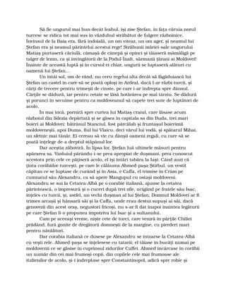 Să fie ungurul mai bun decât leahul, îşi zise Ştefan, în faţa căruia norul
turcesc se ridica tot mai sus în văzduhul străbătut de fulgere războinice.
Învinsul de la Baia era, fără îndoială, un om viteaz, un om ager, şi neamul lui
Ştefan era şi neamul părintelui acestui rege! Străbunii măriei-sale ungurului
Matiaş purtaseră căciulă, cămaşă de cânepă şi opinci şi tăiaseră mămăligă pe
talger de lemn, ca şi învingătorii de la Podul-Înalt, sărmanii ţărani ai Moldovei!
Înainte de această luptă şi în cursul ei chiar, ungurii se luptaseră alături cu
oamenii lui Ştefan…
Un întâi sol, om de rând, nu ceru regelui alta decât să făgăduiască lui
Ştefan un castel în care să se poată oploşi în Ardeal, dacă l-ar răzbi turcii, şi
cărţi de trecere pentru trimeşii de cinste, pe care i-ar îndrepta spre dânsul.
Cărţile se dădură, iar pentru cetate se lăsă hotărârea pe mai târziu. Se dădură
şi porunci în secuime pentru ca moldoveanul să capete trei sute de luptători de
acolo.
În mai încă, porniră spre curtea lui Matiaş craiul, care lăsase acum
războiul din Silezia depărtată şi se găsea în capitala sa din Buda, trei mari
boieri ai Moldovei: bătrânul Stanciul, fost pârcălab şi fruntaşul boierimii
moldoveneşti, apoi Duma, fiul lui Vlaicu, deci vărul lui vodă, şi spătarul Mihai,
un sfetnic mai tânăr. Ei cereau să vie cu dânşii oameni regali, cu care să se
poată înţelege de-a dreptul stăpânul lor.
Dar aceştia zăboviră. În lipsa lor, Ştefan luă ultimele măsuri pentru
apărarea sa. Vasluiul părându-i-se prea apropiat de duşmani, prea cunoscut
acestora prin cele ce păţiseră acolo, el îşi întări tabăra la Iaşi. Când auzi că
ţinta corăbiilor turceşti, pe care le călăuzea Ahmed-paşa Ştirbul, un vestit
căpitan ce se luptase de curând şi în Asia, e Caffa, el trimise în Crâm pe
cumnatul său Alexandru, ca să apere Mangupul cu ostaşi moldoveni.
Alexandru se sui la Cetatea-Albă pe o corabie italiană, ajunse la cetatea
părintească, o împresură şi o cuceri după trei zile, ucigând pe fratele său Isac,
înţeles cu turcii, şi, astfel, un vechi duşman al lui Ştefan. Domnul Moldovei ar fi
trimes arcaşii şi hânsarii săi şi la Caffa, unde erau destui supuşi ai săi, dacă
genovezii din acest oraş, negustori fricoşi, nu s-ar fi dat înapoi înaintea legăturii
pe care Ştefan li-o propunea împotriva lui Isac şi a sultanului.
Cam pe aceeaşi vreme, nişte cete de turci, care veniră în părţile Chiliei
prădând, fură gonite de dregătorii domneşti de la margine, cu pierderi mari
pentru năvălitori.
Dar corabia italiană ce dusese pe Alexandru se întoarse la Cetatea-Albă
cu veşti rele. Ahmed-paşa se înţelesese cu tatarii; el tăiase în bucăţi numai pe
moldovenii ce se găsise în cuprinsul zidurilor Caffei. Ahmed încărcase în corăbii
un număr din cei mai frumoşi copii, din copilele cele mai frumoase ale
italienilor de acolo, şi-i îndreptase spre Constantinopol, adică spre robie şi
 