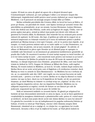ruşine. El însă nu avea de gând să apuce de-a dreptul drumul spre
Constantinopol: sultanul, pe care podagra-l silise a se întoarce înapoi din
Adrianopol, împiedecând astfel pentru anul acesta războiul pe uscat împotriva
Moldovei, i-ar fi poruncit să meargă asupra Cetăţii-Albe şi Chiliei.
Ştefan schimbă pârcălabii din Cetatea-Albă; în locul lui Luca şi Bâlcu, el
puse pe Duma, un pârcălab de cinste, care lipsea tocmai pe această vreme din
pârcălăbia sa primejduită, şi pe un neamţ, Lucian Hermann, Luţian Hărman,
venit din Ardeal sau din Polonia, unde avea şi legături de negoţ. Chilia, care se
putea apăra mai greu, având şi ziduri mai puţin tari decât cele ridicate de
genovezi la Cetatea-Albă, fu dărâmată. Dar temerile lui nu scăzură prin aceste
măsuri de apărare: la 20 iunie, din Iaşi, el grăbea pe solii săi la unguri să se
întoarcă împreună cu trimeşii craiului şi li cerea să îndemne printr-o ştafetă
grabnică pe Matiaş însuşi a veni spre Carpaţi, „cât se va putea mai răpede, zi şi
noapte, cu toată puterea măriei-sale şi cu toate oştile ce i-a dat Dumnezeu, ca
să nu ne lase să pierim, noi şi ţara noastră, de aceşti păgâni”. În adevăr, el
aflase că Mohamed va pleca spre Dunăre şi că Ahmed-paşa se apropia cu
corăbiile sale biruitoare ca să înnoiască pe pământul moldovenesc grozăviile şi
prada din Caffa. Pe munteni îi socotea că sunt iarăşi supuşi cu totul turcilor, că
ei îi vor intra iarăşi în ţară – „căci muntenii sunt pentru noi tocmai ca şi turcii”.
Scrisoarea lui Ştefan fu primită în ziua de 25 iunie de oamenii săi la
Bistriţa; cu dânşii împreună erau Dominic, prepositul de Alba, care mai fusese
trimis în Ardeal în 1473, Gaşpar de Othwan şi Mihai din Pesta, solii regelui
Matiaş. Ei veniră îndată în Moldova, şi încă la 12 iulie, îndată după sosirea lor,
Ştefan făcea să se scrie actul prin care el făgăduia a fi credincios craiului: dacă
Matiaş va veni cu armele în Ţara Românească – în Moldova lui nu-i trebuia să
vie, şi, cu amintirile sale din 1467, nici regele nu era tocmai bucuros să vadă
această ţară, – pentru a se bate cu turcii, Ştefan se va alipi la dânsul cu toată
oastea; tot aşa va face, dacă nu va fi împiedecat de boală, ori de un puternic
duşman, şi când Matiaş va trimete cu acelaşi scop un „căpitan” al său; el va
ajuta Ungaria împotriva oricui, dar nu împotriva Poloniei; Moldova nu va
adăposti neprieteni ai regelui, certele de hotare se vor lămuri pe cale de
judecată; negustorii îşi vor căuta în pace de trebile lor.
Solii se întoarseră îndărăt cu această hârtie. Ei găsiră pe stăpânul lui
hotărât să lase deocamdată interesele ce avea în Apus, ca să se facă apărătorul
creştinătăţii la marginea răsăriteană a pământurilor sale: putea el, craiul mare
şi strălucit, să facă mai puţin decât acest mic domn Ştefan cu ţara lui săracă?
Cu gândul la cuceririle ce era să îndeplinească în paguba sultanului bătrân şi
bolnav, el iertă cu totul pe Vlad Ţepeş, căruia-i dete domnia asupra Ţării
Româneşti, rămâind să şi-o câştige el, cu vitejia lui, cu agerimea lui crudă,
drăcească. Aceasta o făcu el pe la mijlocul lui iunie, şi Vlad plecă îndată în
 