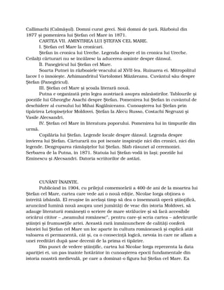 Callimachi (Calmăşul). Domni curat greci. Noii domni de ţară. Războiul din
1877 şi pomenirea lui Ştefan cel Mare în 1871.
CARTEA VII. AMINTIREA LUI ŞTEFAN CEL MARE.
I. Ştefan cel Mare la cronicari.
Ştefan în cronica lui Ureche. Legenda despre el în cronica lui Ureche.
Ceilalţi cărturari nu se încălzesc la aducerea-aminte despre dânsul.
ÎI. Panegiricul lui Ştefan cel Mare.
Soarta Putnei în războaiele veacului al XVII-lea. Ruinarea ei. Mitropolitul
Iacov I o înnoieşte. Arhimandritul Vartolomei Măzăreanu. Cuvântul său despre
Ştefan (Panegiricul).
III. Ştefan cel Mare şi şcoala literară nouă.
Putna e organizată prin legea austriacă asupra mănăstirilor. Tablourile şi
poeziile lui Gheorghe Asachi despre Ştefan. Pomenirea lui Ştefan în cuvântul de
deschidere al cursului lui Mihai Kogălniceanu. Cunoaşterea lui Ştefan prin
tipărirea Letopiseţelor Moldovei. Ştefan la Alecu Russo, Costachi Negruzzi şi
Vasile Alecsandri.
IV. Ştefan cel Mare în literatura poporului. Pomenirea lui în timpurile din
urmă.
Copilăria lui Ştefan. Legende locale despre dânsul. Legenda despre
învierea lui Ştefan. Cărturarii nu pot iscoate inspiraţie nici din cronici, nici din
legende. Dezgroparea rămăşiţelor lui Ştefan. Slab răsunet al ceremoniei.
Serbarea de la Putna, în 1871. Statuia lui Ştefan-vodă în Iaşi; poeziile lui
Eminescu şi Alecsandri. Datoria scriitorilor de astăzi.
CUVÂNT ÎNAINTE.
Publicând în 1904, cu prilejul comemorării a 400 de ani de la moartea lui
Ştefan cel Mare, cartea care vede azi o nouă ediţie, Nicolae Iorga obţinea o
întreită izbândă. El reuşise în acelaşi timp să dea o însemnată operă ştiinţifică,
aruncând lumină nouă asupra unei jumătăţi de veac din istoria Moldovei, să
adauge literaturii româneşti o scriere de mare strălucire şi să facă accesibile
oricărui cititor – „neamului românesc”, pentru care-şi scria cartea – adevărurile
ştiinţei şi frumuseţile artei. Această rară înmănunchere de calităţi conferă
Istoriei lui Ştefan cel Mare un loc aparte în cultura românească şi explică atât
valoarea ei permanentă, cât şi, ca o consecinţă logică, nevoia în care ne aflam a
unei reeditări după şase decenii de la prima ei tipărire.
Din punct de vedere ştiinţific, cartea lui Nicolae Iorga reprezenta la data
apariţiei ei, un pas înainte hotărâtor în cunoaşterea epocii fundamentale din
istoria noastră medievală, pe care a dominat-o figura lui Ştefan cel Mare. Ea
 