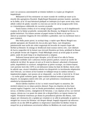 care i se aruncau ameninţările şi trimise îndărăt cu ruşine pe dregătorii
împărăteşti.
Mohamed al II-lea strânsese un mare număr de corăbii pe mare şi în
râurile din apropierea Dunării. Beglerbegul României pornise înainte, oprindu-
se la Sofia, şi la 13 mai bătrânul padişah se îndrepta şi el spre acest oraş, între
albele coifuri de pâslă, tuiurile cu crai nou şi cozi de cal şi sangeacurile verzi,
ce-i întovărăşeau călătoriile de cucerire şi pradă.
Toată lumea credea că el va merge asupra ungurilor ca să li răsplătească
ruşinea de la Sabat şi jafurile, neomeniile din Bosnia. La Belgrad se făceau în
grabă întărituri. Un trimes anume al papei venise la Buda ca să apere cu
sfaturi şi anateme Ungaria de vreo năvălire a polonilor, care nu încheiase încă o
pace trainică.
Din Sofia poate porni, în acelaşi timp, o oştire spre Marea Neagră sau
părţile apropiate ale Dunării-de-Jos şi alta spre Sava, care despărţea
pământurile mai vechi ale crăiei ungureşti de locurile de veşnice lupte ale
Serbiei şi Bosniei. În stânga se desfăcură însă numai câteva cete, care dădură
de lucru ungurilor de la hotare sau trecură Dunărea pe furiş, prădând în Banat
şi în părţile vecine ale Ungariei. Fraţii Mihaloglu aveau şi acum grija în aceste
părţi, unde de mult timp ei se deprinseseră a stăpâni.
Sultanul însuşi porni spre dreapta, şi la 22 mai el se afla la Varna,
asteptând corăbiile care-i aduceau lemne pentru poduri, tunuri şi unelte de
război de tot felul. Se spune că aici ar fi venit la dânsul, aducând o frumoasă
şubă, împodobită cu aurituri, mărgăritare şi pietre scumpe, un trimes leşesc,
care pornise încă din 1475 ca să îmbuneze inima lui faţă de Ştefan: dacă a fost
în adevăr aşa, atunci trândăvia solului era deopotrivă cu încetineala stăpânului
său! Oricum, un trimes al lui Cazimir se înfăţişă totuşi în tabăra întinsă a
împăratului păgân, care punea să se răspundă – nu la 22, ci încă de la 19 mai
– cu vorbe goale vorbelor goale. Apoi crainicii dădură semnul plecării mai
departe, în marginea mării celei rele, pe care primăvara o înseninase prin
zâmbetul şi dezmierdările ei.
Atunci Ştefan înţelese că lui i-a venit ceasul luptei cu moartea. De
nicăieri nimeni nu se mişca pentru dânsul. Papa era deprins să dea bani
numai regelui Ungariei, care se lăuda pretutindeni, muşcându-şi buzele de
necaz, că Ştefan acesta, câştigătorul de biruinţe, e un căpitan al lui, un voievod
supus, căruia nu i se poate da nimic de-a dreptul fără a se înjosi cinstea lui
regală. Veneţienii trimeteau pe domn la preasfântul părinte din Roma, care
singur are chemarea de a sprijini pe creştinii ce se află în primejdie şi apără cu
sângele lor crucea lui Hristos; cât despre dânşii, bogaţii negustori îşi aduceau
aminte că au dat 200 de galbeni cu împrumut oamenilor lui Ştefan veniţi în
oraşul lor şi-şi îndemnau secretariul aflător în Moldova să ceară aceşti bani
 