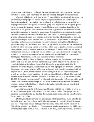 pentru a se hrăni acum cu dânşii. Se mai gândeau să ridice pe tatari asupra
turcilor, şi astfel, fără cheltuieli, să dea un tovarăş de luptă moldoveanului.
Cazimir al Poloniei se întoarse din Prusia abia la jumătatea lui august, ca
să întrebe pe magnaţii săi cum s-ar putea ajuta Moldova, ca să strângă la
Cameniţa un lagăr, care prădă rău pe ţăranii şi nobilii vecini şi nu voi să se
mişte până nu vor veni şi alţi ostaşi din părţi mai depărtate de margine, până
nu se va pune în fruntea tuturor craiul. Matiaş, care primi pe la mijlocul lui
iunie soli ai lui Ştefan, ce-i aduseră aminte de făgăduielile lui de mai dăunăzi,
avea mintea numai la nuntă, la asigurarea drumurilor pentru mireasă, căreia
turcii de la Marea Adriatică ar fi voit să-i taie calea; el se mai gândea doar la
graniţa sârbească, spre care porniseră jefuitorii sultanului şi unde se încleşta
peste câtva timp o luptă îndărătnică, la Semendria. Spre Ştefan el îndreptă
numai pe ardeleni, asupra cărora era voievod acum învingătorul lui Laiotă,
Ştefan Báthory: un om viteaz, dar care, ca toţi ai lui, obişnuia să vie totdeauna
la sfârşit, când se culeg snopii seceraţi de altul sau se poate arunca asupra lui
răspunderea pentru holdele pierdute. Şi, chiar să fi fost el altfel, ce zor aveau
ticniţii saşi, secuii, ce simţiseră cât de adânc taie sabia turcească, iobagii duşi
la măcel cu mintea întunecată, ce zor aveau toţi aceşti ardeleni, ce n-aveau
decât grija Ardealului, ca să stea în calea urdiilor furioase?
Ştefan îşi făcu datoria, lăsând celelalte în grija lui Dumnezeu, apărătorul.
Satele din Ţara-de-Jos porniră spre munte, pe când luptătorii se adunau cu
cealaltă ţărănime în tabăra domnului. Târgurile se pustiiră, şi făcliile de
nimicire erau ţinute gata, când duşmanul s-ar fi apropiat de dânsele. Cetăţile
dunărene, spre care privea cu lăcomie sultanul, fură întărite după putinţă, şi
se pare că la Chilia, unde zidurile fusese date jos în 1475, se întruchipa în
grabă un gard de ţeruşi legaţi cu răchită, pe când Cetatea-Albă înălţa mândră
înaltele-i ziduri vechi. Domnul se aşeză la Bârlad, cu 30.000 de ţărani şi vreo
10.000 de boieri, curteni, „viteji” şi hânsari, adică puterile ce le avuse şi în anul
trecut. De aici scria el la începutul lui iunie prietenilor din Braşov în aceste
cuvinte, puţine şi hotărâtoare: „Suntem în lagăr cu toată puterea noastră şi
mergem asupra turcilor”.
Aceştia veneau din Dobrogea. Laiotă, care îşi întărise cetăţile şi scria la
15 april, la 9 mai şi la 14 iunie din „Cetatea Nouă”, adică Gherghiţa, merse
înaintea stăpânului său cu 10.000 de oameni, care nici aceia nu erau bucuroşi
de un astfel de război.
[Notă: „Castrum novum” nu înseamnă cetate reînnoită, ci, ca Gherla, în
Ardeal (Ujvár), ca Smeredova, în Moldova (Novograd), o cetate făcută din nou.
Dar în 1476 pentru întâia dată găsim un domn, pe Laiotă, stând obişnuit în
Gherghiţa, sat din care Radu cel Frumos dase şi el un document, la 1472: trei
scrisori ale lui (15 april, 9 mai, 14 iunie) sunt din „Castrum Novum”, „Novum
 
