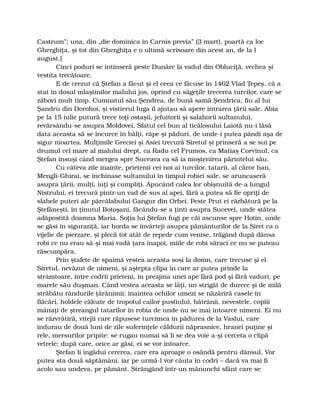 Castrum”; una, din „die dominica în Carnis previa” (3 mart), poartă ca loc
Gherghiţa, şi tot din Gherghiţa e o ultimă scrisoare din acest an, de la l
august.]
Cinci poduri se întinseră peste Dunăre la vadul din Obluciţă, vechea şi
vestita trecătoare.
E de crezut că Ştefan a făcut şi el ceea ce făcuse în 1462 Vlad Ţepeş, că a
stat în dosul mlaştinilor malului jos, oprind cu săgeţile trecerea turcilor, care se
zăbovi mult timp. Cumnatul său Şendrea, de bună samă Şendrica, fiu al lui
Şandru din Dorohoi, şi vistierul Iuga îl ajutau să apere intrarea ţării sale. Abia
pe la 15 iulie putură trece toţi ostaşii, jefuitorii şi salahorii sultanului,
revărsându-se asupra Moldovei. Sfatul cel bun al ticălosului Laiotă nu-i lăsă
data aceasta să se încurce în bălţi, râpe şi păduri, de unde-i putea pândi aşa de
sigur moartea. Mulţimile Greciei şi Asiei trecură Siretul şi prinseră a se sui pe
drumul cel mare al malului drept, ca Radu cel Frumos, ca Matiaş Corvinul, ca
Ştefan însuşi când mergea spre Suceava ca să ia moştenirea părintelui său.
Cu câteva zile înainte, prietenii cei noi ai turcilor, tatarii, al căror han,
Mengli-Ghirai, se închinase sultanului în timpul robiei sale, se aruncaseră
asupra ţării, mulţi, iuţi şi cumpliţi. Apucând calea lor obişnuită de-a lungul
Nistrului, ei trecură pintr-un vad de sus al apei, fără a putea să fie opriţi de
slabele puteri ale pârcălabului Gangur din Orhei. Peste Prut ei răzbătură pe la
Ştefăneşti, în ţinutul Botoşani, făcându-se a ţinti asupra Sucevei, unde stătea
adăpostită doamna Maria. Soţia lui Ştefan fugi pe căi ascunse spre Hotin, unde
se găsi în siguranţă, iar horda se învârteji asupra pământurilor de la Siret ca o
vijelie de pierzare, şi plecă tot atât de repede cum venise, trăgând după dânsa
robi ce nu erau să-şi mai vadă ţara înapoi, miile de robi săraci ce nu se puteau
răscumpăra.
Prin ştafete de spaimă vestea aceasta sosi la domn, care trecuse şi el
Siretul, nevăzut de nimeni, şi aştepta clipa în care ar putea prinde la
strâmtoare, între codrii prieteni, în preajma unei ape fără pod şi fără vaduri, pe
marele său duşman. Când vestea aceasta se lăţi, un strigăt de durere şi de milă
străbătu rândurile ţărănimii: înaintea ochilor umezi se năzăriră casele în
flăcări, holdele călcate de tropotul cailor pustiului, bătrânii, nevestele, copiii
mânaţi de ştreangul tatarilor în robia de unde nu se mai întoarce nimeni. Ei nu
se răzvrătiră, vitejii care răpusese turcimea în pădurea de la Vaslui, care
îndurau de două luni de zile suferinţele căldurii năprasnice, hranei puţine şi
rele, mersurilor pripite: se rugau numai să li se dea voie a-şi cerceta o clipă
vetrele; după care, orice ar găsi, ei se vor întoarce.
Ştefan li îngădui cererea, care era aproape o osândă pentru dânsul. Vor
putea sta două săptămâni, iar pe urmă-l vor căuta în codri – dacă va mai fi
acolo sau undeva, pe pământ. Strângând într-un mănunchi sfânt care se
 