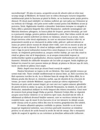 necredincioşii”. El ştia că zarea, acoperită acum de aburii calzi ai celui mai
scump sânge al Moldovei, de fumul care se ridica deasupra tuturor târgurilor
moldoveneşti până la Suceava şi până la Hotin, se va lumina peste puţin pentru
dânsul. Pe două mari nădejdi i se răzima sufletul, pe care jalea nu-l frânsese şi
nu trebuia să-l frângă, căci prin acest suflet numai putea trăi Moldova acum şi
pururea. Întâi, făgăduiala cinstită a ţăranilor; boierimea înroşise cu sângele ei
Valea Albă a pârâului limpede din codrii Neamţului, umbrele nemângâiate ale
Sfatului domnesc plângeau, în lunca plină de trupuri, pentru biruinţa, pe care
n-o putuseră câştiga, pentru pieirea desăvârşită a ţării. Dar trăiau sutele de mii
de ţărani pe umerii suferitori ai cărora se răzimau, atunci ca şi acum, toate.
După trecerea celor două săptămâni, în care se sărutase fruntea celor vii, se
pomeniseră morţii şi se căutaseră în zădar robii, pâlcuri -pâlcuri sătenii se
suiau pe poteci ştiute numai de dânşii către vodă, care era în munte şi ştia să
cheme pe ai săi la dânsul. Pe când se înfiripa astfel oastea cea nouă, turcii, pe
care-i lega în jurul sultanului numai frica unui duşman ce n-ar fi fost încă
învins, se risipiseră pretutindeni şi, asupra cetelor răzleţe, pe care din când în
când se găsea cine să le împuţineze, ca şi asupra ienicerimii supuse şi
strălucitorilor spahii ai padişahului, zburau iazmele răzbunătoare ale ciumei şi
foametei. Hrănită de căldurile straşnice ale lui iulie şi august, boala înghiţea pe
bolnavi în ceasul în care pusese mâna pe dânşii, şi pânea se făcuse aşa de rară,
încât un dărab se plătea cinci aspri.
[Notă: Asprii erau încă pe atunci bani curaţi de argint.]
Oastea biruitoare se topea ca de un blestem. Din toate părţile veneau pe
urmă veşti rele. Toate cetăţile moldoveneşti se ţineau bine, şi, fără cucerirea lor,
fără aşezarea turcilor în ele, la ce folosise baia de sânge din Valea Albă, la ce
folosea prada din fiecare zi, rătăcirea oarbă, aşa de obosită de la o bucată de
vreme, pe toate cărările Moldovei, supuse numai pe câteva săptămâni? La
Suceava se putu arde numai târgul, pe care nici nu-l apăra nimeni; ghiulelele
de piatră loviră în zădar, la apus, în zidurile Neamţului, la răsărit, în acele ale
Hotinului, amândouă înălţate în vechi timpuri din stânca muntelui. Cinci sute
de ieniceri fură prinşi lângă Chilia şi periră. Păzitorii Cetăţii-Albe se răpeziră
asupra unui buluc tătăresc ce se întorcea spre casă, ducând mii de robi, îl
sfărâmară şi dădură drumul bieţilor oameni, care se socoteau întorşi de pe
cealaltă lume, aşa de mare li era bucuria că se vor întoarce în sfârşit acasă,
unde căsuţa arsă se putea ridica din nou la venirea gospodarului din tabără.
Pe marea albastră aşteptau corăbiile cu pânze, luntrile ca să treacă
înapoi pe împăratul neînvins, sau cercetau porturile muntene şi crâmlene
pentru ca să aducă de acolo hrană la zecile de mii de ostaşi. Dar o straşnică
vijelie de august le zgudui ca un cutremur şi deschise adâncurile tulburate
 