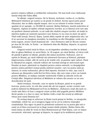 pentru veşnica odihnă a corăbierilor sultanului. Tot mai mult erau răzbunaţi
morţii viteji din Valea Albă.
În sfârşit, ungurii veneau. De la Neamţ, încheind, credea el, cu Ştefan,
Mohamed trimisese pe Laiotă ca să prade în Ardeal. Acesta apucă prin pasul
Oituzului, dar se dădu răpede înapoi, căci ca un trăsnet îi venise vestea de
spaimă că se apropie, cu 30.000 de oameni, Ştefan Báthory, marele judecător al
Ungariei, căpitan al oştilor crăieşti împotriva turcilor, şi cu dânsul acel care ştia
să spulbere domnii şubrede, ca să cadă din văzduh asupra turcilor, să înalţe în
mărirea ţepilor pe oamenii uşurateci care doreau ce nu erau în stare să apere:
Vlad-vodă însuşi, Dracul, Ţepeş. Laiotă dădu repede de ştire stăpânului său, iar
el se ascunse în marginea munţilor, la reşedinţa sa din Gherghiţa, unde era la
întâi august, atunci când duşmanii săi – căci chemarea oştii se făcuse numai
pe ziua de 24 iulie, la Turda – se clintiseră abia din Mediaş, departe, în apusul
Ardealului.
Ungurii veniră întâi la Oituz, ca să împiedice năvălirea turcilor în Ardeal.
Aici se găsea Báthory, în satul Breţc, la 16 august, pe când Ştefan, al cărui cuib
de pândă îl găsise în sfârşit, pândea din inima muntelui. Sultanul, care se
oprise la Neamţ, pe când călăreţii săi atinseseră Suceava şi Hotinul, părăsise
împresurarea cetăţii, silit de nevoi şi de veştile rele, şi pornise spre vaduri. Până
la sfârşitul lui august, valurile tulburi ale turcimii întregi se strecurară spre
Dunăre şi mare, păstrând ca răsplată pentru atâtea osteneli, ca despăgubire
pentru atâtea pierderi numai prada sărăciei noastre, care nu putea uimi pe
nimeni, în urma sultanului, plecat fără ispravă, ducând cu sine, aşa cum îl
adusese pe Alexandru-vodă fiul lui Petru Aron, din care voise a face un Laiotă
pentru Moldova, se înălţau mândre întăriturile Chiliei şi zidurile vechi ale
Cetăţii-Albe. Stăpânul adevărat al Moldovei se cobora din munte ca un nou
descălecător de ţară.
Solul veneţian, Gerardo, care se oprise la Braşov, până se va potoli
furtuna, putea scrie, în cele din urmă zile ale lui august, aceste cuvinte care
judecă războiul lui Mohamed al II-lea în Moldova: „Sultanul a ieşit din ţară cu
cetele sale fără a fi luat o singură cetate şi fără altă pagubă pentru Moldova
decât prada ce a dus cu sine; iar Ştefan-vodă a ieşit din munţi şi călăreşte
viteaz prin toată Domnia lui”.
Pe acelaşi timp se aduceau la Buda turcii prinşi în Serbia, cu steagurile,
trâmbiţile, tobele lor, şi ei mergeau legaţi cot la cot în vederea trimeşilor
creştinătăţii. Era sigur că până în primăvară sultanul nu va putea găti nici o
oaste şi că fiara turcească-şi va linge numai rănile primite. Ştefan dorea din
toată inima să aibă de vecin în Ţara Românească pe Vlad Ţepeş, care se mişca
necontenit, stăruind, aproape şi departe, la unguri şi la moldoveni pentru
 