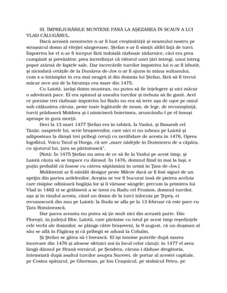 III. ÎMPREJURĂRILE MUNTENE PÂNĂ LA AŞEZAREA ÎN SCAUN A LUI
VLAD CĂLUGĂRUL.
Dacă această nenorocire n-ar fi luat creştinătăţii şi neamului nostru pe
straşnicul domn al vitejiei sângeroase, Ştefan s-ar fi simţit altfel faţă de turci.
Împotriva lor el n-ar fi început fără îndoială războaie zădarnice, căci era prea
cumpănit şi prevăzător, prea încredinţat că viitorul unei ţări întregi, unui întreg
popor atârnă de faptele sale. Dar încercările turcilor împotriva lui n-ar fi izbutit,
şi niciodată cetăţile de la Dunărea-de-Jos n-ar fi ajuns în mâna sultanului,
cum s-a întâmplat în cea mai neagră zi din domnia lui Ştefan, fără să fi trecut
măcar zece ani de la biruinţa cea mare din 1475.
Cu Laiotă, iarăşi domn muntean, nu putea să fie înţelegere şi nici măcar
o adevărată pace. El era spionul şi unealta turcilor şi trebuia să fie gonit. Acel
ce pornise trei războaie împotriva lui Radu nu era să ierte aşa de uşor pe omul
sub călăuzirea căruia, peste toate legăturile de neam, de lege, de recunoştinţă,
turcii prădaseră Moldova şi-i nimiciseră boierimea, aruncându-l pe el însuşi
aproape în gura morţii.
Deci la 13 mart 1477 Ştefan era în tabără, la Vaslui, şi Basarab cel
Tânăr, oaspetele lui, scrie braşovenilor, care nici ei nu iubeau pe Laiotă şi
adăposteau la dânşii trei pribegi ceruţi cu nerăbdare de acesta în 1476, Oprea
logofătul, Voicu Tatul şi Horga, că are „mare nădejde în Dumnezeu de a căpăta,
cu ajutorul lui, ţara sa părintească”.
[Notă: În 1475 Ştefan nu avea de ce să fie la Vaslui pe acest timp, şi
Laiotă căuta să se împace cu dânsul. În 1476, domnul fiind în mai la Iaşi, e
puţin probabil că fusese cu câteva săptămâni în urmă în Ţara-de-Jos.]
Moldovenii ar fi năvălit desigur peste Milcov dacă ar fi fost siguri de un
sprijin din partea ardelenilor. Aceştia se vor fi bucurat însă de pieirea aceluia
care risipise odinioară bogăţia lor şi li vărsase sângele; precum la primirea lui
Vlad în 1462 ei se grăbiseră a se învoi cu Radu cel Frumos, domnul turcilor,
aşa şi în rândul acesta, când un domn de la turci înlocuia pe Ţepeş, ei
recunoscură din nou pe Laiotă: la Buda se afla pe la 13 februar că este pace cu
Ţara Românească.
Dar pacea aceasta nu putea să ţie mult nici din această parte. Din
Floreşti, în judeţul Ilfov, Laiotă, care părăsise cu totul pe acest timp reşedinţele
cele vechi ale domnilor, se plânge către braşoveni, la 9 august, că un duşman al
său se află în Făgăraş şi că pribegii se adună la Cohalm.
Şi Ştefan se gătea să-l lovească. El îşi înnoise puterile după marea
încercare din 1476 şi alesese sfetnici noi în locul celor căzuţi: în 1477 el avea
lângă dânsul pe Hrană vornicul, pe Şendrea, căruia-i dăduse dregătoria,
întemeiată după asaltul turcilor asupra Sucevei, de portar al acestei capitale,
pe Costea spătarul, pe Gherman, pe Ion Ceaşnicul, pe stolnicul Petru, pe
 