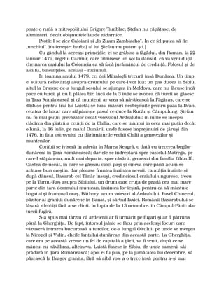 poate o rudă a mitropolitului Grigore Ţamblac, Ştefan nu căpătase, de
altminteri, decât obişnuitele laude zădarnice.
[Notă: I se zice Caloiani şi „Io Zuam Zamblacho”. În ce fel putea să fie
„unchiul” (italieneşte: barba) al lui Ştefan nu putem şti.]
Cu gândul la aceeaşi primejdie, el se grăbise a făgădui, din Roman, la 22
ianuar 1479, regelui Cazimir, care trimisese un sol la dânsul, că va veni după
chemarea craiului la Colomeia ca să facă jurământul de credinţă. Folosul şi de
aici fu, bineînţeles, acelaşi – niciunul.
În toamna anului 1479, cei doi Mihalogli trecură însă Dunărea. Un timp
ei stătură nehotărâţi asupra drumului pe care-l vor lua: un pas ducea la Sibiu,
altul la Braşov: de-a lungul şesului se ajungea în Moldova, care nu făcuse încă
pace cu turcii şi nu li plătea bir. Încă de la 3 iulie se zvonea că turcii se găsesc
în Ţara Românească şi că muntenii ar vrea să năvălească la Făgăraş, care se
dăduse pentru trai lui Laiotă; se luau măsuri neobişnuite pentru paza la Bran,
cetatea de hotar care stăpâneşte pasul ce duce la Rucăr şi Câmpulung. Ştefan
nu fu mai puţin prevăzător decât voievodul Ardealului: în iunie se începu
clădirea din piatră a cetăţii de la Chilia, care se mântui în ceva mai puţin decât
o lună, la 16 iulie, pe malul Dunării, unde fusese împrejmuiri de ţăruşi din
1476, în faţa ostrovului cu dărâmăturile vechii Chilii a genovezilor şi
muntenilor.
Corăbii se iviseră în adevăr în Marea Neagră, o dată cu trecerea begilor
dunăreni în Ţara Românească; dar ele se îndreptară spre castelul Matrega, pe
care-l stăpâneau, mult mai departe, spre răsărit, genovezi din familia Ghizulfi.
Oastea de uscat, în care se găseau cinci paşi şi cineva care până acum se
arătase bun creştin, dar plecase fruntea înaintea nevoii, ca atâţia înainte şi
după dânsul, Basarab cel Tânăr însuşi, credinciosul craiului unguresc, trecu
pe la Turnu-Roş asupra Sibiului, un drum care cruţa de pradă cea mai mare
parte din ţara domnului muntean, înaintea lor ieşiră, pentru ca să mântuie
bogatul şi frumosul oraş, Báthory, acum voievod al Ardealului, Pavel Chinezul,
păzitor al graniţii dunărene în Banat, şi sârbul Iaxici. Românii Basarabului se
lăsară zdrobiţi fără a se clinti, în lupta de la 13 octombre, în Câmpul-Pânii; dar
turcii fugiră.
S-a spus mai târziu că ardelenii ar fi urmărit pe fugari şi ar fi pătruns
până la Gherghiţa. De fapt, întorsul jalnic se făcu prin aceleaşi locuri care
văzuseră intrarea bucuroasă a turcilor, de-a lungul Oltului, pe unde se mergea
la Nicopol şi Vidin, cheile lanţului dunărean din această parte. La Gherghiţa,
care era pe această vreme un fel de capitală a ţării, va fi venit, după ce se
mântui cu năvălirea, altcineva. Laiotă fusese în Sibiu, de unde oamenii săi
prădară în Ţara Românească; apoi el fu pus, pe la jumătatea lui decembre, să
păzească la Braşov graniţa, fără să aibă voie a o trece însă pentru a-şi mai
 