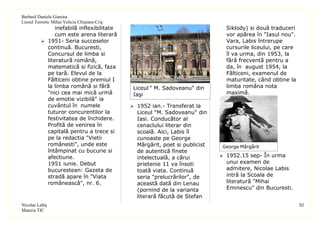 Barbură Daniela Gianina
Liceul Teoretic Mihai Veliciu Chişineu-Criş
                inefabilă inflexibilitate                                       Siklody) si două traduceri
                cum este arena literară                                         vor apărea în "Iasul nou".
           1951- Seria succeselor                                              Vara, Labis întrerupe
            continuă. Bucuresti,                                                cursurile liceului, pe care
            Concursul de limba si                                               îl va urma, din 1953, la
            literatură română,                                                  fără frecventă pentru a
            matematică si fizică, faza                                          da, în august 1954, la
            pe tară. Elevul de la                                               Fălticeni, examenul de
            Fălticeni obtine premiul I                                          maturitate, când obtine la
            la limba română si fără            Liceul " M. Sadoveanu" din       limba româna nota
            "nici cea mai mică urmă            Iaşi                             maximă.
            de emotie vizibilă" ia
            cuvântul în numele                 1952 ian.- Transferat la
            tuturor concurentilor la            Liceul "M. Sadoveanu" din
            festivitatea de închidere.          Iasi. Conducător al
            Profită de venirea în               cenaclului literar din
            capitală pentru a trece si          scoală. Aici, Labis îl
            pe la redactia "Vietii              cunoaste pe George
            românesti", unde este               Mărgărit, poet si publicist   George Mărgărit
            întâmpinat cu bucurie si            de autentică finete
            afectiune.                          intelectuală, a cărui          1952.15 sep- În urma
            1951 iunie. Debut                   prietenie 11 va însoti          unui examen de
            bucurestean: Gazeta de              toată viata. Continuă           admitere, Nicolae Labis
            stradă apare în "Viata              seria "prelucrărilor", de       intră la Scoala de
            românească", nr. 6.                 această dată din Lenau          literatură "Mihai
                                                (pornind de la varianta         Eminescu" din Bucuresti.
                                                literară făcută de Stefan
Nicolae Labiş                                                                                                 XI
Materia TIC
 