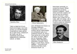 Barbură Daniela Gianina
Liceul Teoretic Mihai Veliciu Chişineu-Criş
                                                                              festivitate participă, ca
                                                                              invitat de onoare, Mihail
                                                                              Sadoveanu ce spune
                                                                              tinerilor învătăcei: "Dacă
                                                                              dintre domniile voastre vor
                                                                              iesi doi sau trei scriitori,
                                                                              atunci va fi bine". Labis,
                                                                              despre care, după cum se
                                                                              vede, atât unii colegi, cât si
                                                                              scriitorii stiau că este poet,
           Dumitru Micu                                                       învată la clasa de măiestrie
                                               Mihail Sadoveanu               a Veronicăi Porumbacu.
                                              care zâmbeste tot timpul, cu
          "Văd un băiat de 16 ani,
                                              întreaga înfătisare,
          foarte bine legat, mai mult
                                              îndeosebi cu ochii, si în
          scund, cu o frunte limpede
                                              surâsul căruia ingenuitatea
          încadrată din toate părtile
                                              se contopeste suav cu o
          de un păr hirsut, neobisnuit
                                              siretenie ironică" (D. Micu).
          de mobil, dar de o
                                              Face parte din a treia serie
          mobilitate particulară,
                                              de "elevi" ai Scolii, alături
          stăpânită de o distinctie
                                              de Ion Gheorghe, Radu
          nativă un băiat
                                              Cosasu, Mihai Negulescu,
                                              Gheorghe Tomozei, Florin
                                              Mugur, Lucian Raicu, Doina      Mihu Dragomir
                                              Sălăjan... Cursurile sunt
                                              deschise de Petre Iosif,
                                              directorul Scolii. La
Nicolae Labiş                                                                                                  XII
Materia TIC
 