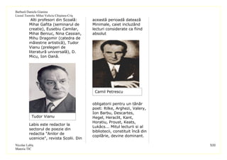 Barbură Daniela Gianina
Liceul Teoretic Mihai Veliciu Chişineu-Criş
           Alti profesori din Scoală:         această perioadă datează
          Mihai Gafita (seminarul de          Minimale, caiet incluzând
          creatie), Eusebiu Camilar,          lecturi considerate ca fiind
          Mihai Beniuc, Nina Cassian,         absolut
          Mihu Dragomir (catedra de
          măiestrie artistică), Tudor
          Vianu (prelegeri de
          literatură universală), D.
          Micu, Ion Oană.




                                               Camil Petrescu


                                              obligatorii pentru un tânăr
                                              poet: Rilke, Arghezi, Valery,
                                              Ion Barbu, Descartes,
            Tudor Vianu                       Hegel, Heraclit, Kant,
                                              Horatiu, Proust, Keats,
          Labis este redactor la
                                              Lukâcs... Mitul lecturii si al
          sectorul de poezie din
                                              bibliotecii, constituit încă din
          redactia "Anilor de
                                              copilărie, devine dominant.
          ucenicie", revista Scolii. Din
Nicolae Labiş                                                                    XIII
Materia TIC
 
