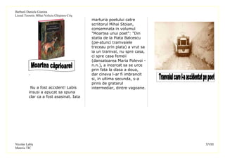 Barbură Daniela Gianina
Liceul Teoretic Mihai Veliciu Chişineu-Criş
                                              marturia poetului catre
                                              scriitorul Mihai Stoian,
                                              consemnata in volumul
                                              "Moartea unui poet": "Din
                                              statia de la Piata Balcescu
                                              (pe-atunci tramvaiele
                                              treceau prin piata) a vrut sa
                                              ia un tramvai, nu spre casa,
                                              ci spre casa femeii
                                              (dansatoarea Maria Polevoi -
                                              n.n.), a incercat sa se urce
                                              prin fata la clasa a doua,
          .                                   dar cineva l-ar fi imbrancit
                                              si, in ultima secunda, s-a
                                              prins de gratarul
           Nu a fost accident! Labis          intermediar, dintre vagoane.
          insusi a apucat sa spuna
          clar ca a fost asasinat. Iata




Nicolae Labiş                                                                 XVIII
Materia TIC
 