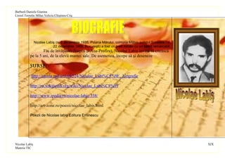 Barbură Daniela Gianina
Liceul Teoretic Mihai Veliciu Chişineu-Criş




                Nicolae Labiş (n. 2 decembrie 1935, Poiana Mărului, comuna Mălini, judeţul Suceava - d.
                            22 decembrie 1956, Bucureşti) a fost un poet român cu un talent remarcabil.
                   Fiu de învăţători (Eugen şi Ana-Profira), Nicolae Labiş învaţă să citească
           pe la 5 ani, de la elevii mamei sale. De asemenea, începe să şi deseneze.

           SurSe:

            http://istoria.md/articol/524/Nicolae_Labi%C5%9F,_biografie

           http://ro.wikipedia.org/wiki/Nicolae_Labi%C8%99

           http://www.ipedia.ro/nicolae-labis-338/

           http://art-zone.ro/poezii/nicolae_labis.html

           Poezii de Nicolae labiş Editura Eminescu




Nicolae Labiş                                                                                             XIX
Materia TIC
 