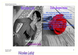 Barbură Daniela Gianina
Liceul Teoretic Mihai Veliciu Chişineu-Criş




                                                 Mă numesc Barbură Daniela
                                              Gianina,am vârsta de 15 ani,m-am
                                              născut in Chişineu-Criş pe data de
                                              29.11.1996.,locuiesc în localitatea
                                              Mişca jud. Arad.
                                                 Am terminat şcoala
                                              generala”Titus Popovici” din
                                              comuna Mişca,iar acum urmez Liceul
                                              Teoretic „Mihai Veliciu” din
                                              Chişineu-Criş.




Nicolae Labiş                                                                   II
Materia TIC
 