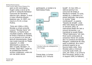 Barbură Daniela Gianina
Liceul Teoretic Mihai Veliciu Chişineu-Criş
      pare ca din convingere,                 participanti, a recitat-o la            locală". In mai 1951, a
      Eugen Labiş a cerut sa fie              festivitatea finala.                    obtinut premiul I la
      primit in randurile Partidului                                                  concursul de limba si
      Comunist din România,                                                           literatura română. În iunie,
                                                                             Ştefan
      optiune care, desigur, a avut                                                   acelaşi an, a debutat si in
      o mare influenta asupra                                                         presa nationala, mai precis
      baiatului sau. In 1947, s-a                                                     in revista "Viaţa
      inscris in P.C.R. si Ana-                  Ion                                  românească", cu poezia
                                               Creangă
      Profira.                                                                        "Gazeta de stradă", unde
                                                                                      titlul este destul de graitor.
       Între anii 1946 si 1951,                                                       In ianuarie 1952, la
                                               Zamfira
      Nicolae a urmat cursurile                Blendea                                interventia filialei din Iasi a
      Liceului "Nicolae Gane" din                                                     Uniunii Scriitorilor, s-a
      Falticeni, cu foarte bune                                                       transferat la scoala Medie
      rezultate scolare, strălucind                       Ana-                        "Mihail Sadoveanu" din Iasi,
      la limba si literatura română,                     Profira                      fiind numit conducator al
      cu un orizont si un ritm de                                                     cenaclului literar din scoala.
      lectură impresionante. După                                                     Aici l-a cunoscut pe George
      mai multe incercări la "Poşta                                Nicolae
                                                                                      Margarit, intelectual de rasa,
      redactiei", în 1950                                           Labiş
                                                                                      poet si publicist, de a carui
      debutează cu poezia "Fii                                                        prietenie aparte se va
      dârz si luptă, Nicolae!", în             Nicolae Labiş este strănepotul lui
                                                                                      bucura toata viata. Vara,
      revista "Iaşul Nou", dupa ce,            Ion Creanga
                                                                                      Nicolae Labis a intrerupt
      la consfatuirea tinerilor                                                       cursurile scolii medii, pe
      scriitori moldoveni, unde era                                                   care, din 1953, o va urma la
      cel mai tânăr dintre                    Trecea deja, in lumea                   fara frecventa, pentru a da,
                                              literară, ca o "minune                  in august 1954, la Falticeni,
Nicolae Labiş                                                                                                           V
Materia TIC
 