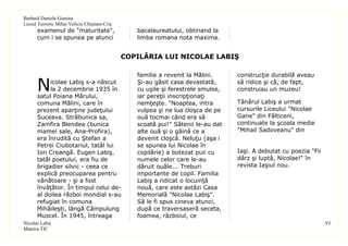 Barbură Daniela Gianina
Liceul Teoretic Mihai Veliciu Chişineu-Criş
      examenul de "maturitate",                  bacalaureatului, obtinand la
      cum i se spunea pe atunci                  limba romana nota maxima.


                                              COPILĂRIA LUI NICOLAE LABIŞ

                                                 familie a revenit la Mălini.     construcţie durabilă aveau

      N    icolae Labiş s-a născut
           la 2 decembrie 1935 în
      satul Poiana Mărului,
                                                 Şi-au găsit casa devastată,
                                                 cu uşile şi ferestrele smulse,
                                                 iar pereţii inscripţionaţi
                                                                                  să ridice şi că, de fapt,
                                                                                  construiau un muzeu!

      comuna Mălini, care în                     nemţeşte. "Noaptea, intra        Tânărul Labiş a urmat
      prezent aparţine judeţului                 vulpea şi ne lua cloşca de pe    cursurile Liceului "Nicolae
      Suceava. Străbunica sa,                    ouă tocmai când era să           Gane" din Fălticeni,
      Zamfira Blendea (bunica                    scoată pui!" Sătenii le-au dat   continuate la şcoala medie
      mamei sale, Ana-Profira),                  alte ouă şi o găină ce a         "Mihail Sadoveanu" din
      era înrudită cu Ştefan a                   devenit cloşcă. Neluţu (aşa i
      Petrei Ciubotariul, tatăl lui              se spunea lui Nicolae în
      Ion Creangă. Eugen Labiş,                  copilărie) a botezat puii cu     Iaşi. A debutat cu poezia "Fii
      tatăl poetului, era fiu de                 numele celor care le-au          dârz şi luptă, Nicolae!" în
      brigadier silvic - ceea ce                 dăruit ouăle... Treburi          revista Iaşiul nou.
      explică preocuparea pentru                 importante de copil. Familia
      vânătoare - şi a fost                      Labiş a ridicat o locuinţă
      învăţător. În timpul celui de-             nouă, care este astăzi Casa
      al doilea război mondial s-au              Memorială "Nicolae Labiş".
      refugiat în comuna                         Să le fi spus cineva atunci,
      Mihăileşti, lângă Câmpulung                după ce traversaseră seceta,
      Muscel. În 1945, întreaga                  foamea, războiul, ce
Nicolae Labiş                                                                                                      VI
Materia TIC
 