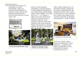 Barbură Daniela Gianina
Liceul Teoretic Mihai Veliciu Chişineu-Criş
      sensibilă şi cu darul                   dintre surorile poetului,         Tata a văzut îngrozit cum, în
      premoniţiei, Labiş şi-a                 Margareta, a povestit pentru      întunericul nopţii, mingea de
      anticipat moartea printr-o              Jurnalul Naţional întâmplarea     foc dansa imponderabil în aer
      poezie scrisă cu câteva luni            ce a determinat apariţia acelor   deasupra patului mare, dublu,
      înaintea accidentului de                rânduri tulburătoare: “O minge    şi cum apoi s-a scurs nevăzută
      tramvai care avea să-i curme            de foc (n.r. – un fulger) a       prin mânerul de metal al unei
      viaţa. Una                              pătruns prin firul antenei de     umbrele rezemate de peretele
                                              radio, prin partea de sus a       opus spărturii”. Chiar în ultima
                                              peretelui exterior, de la
                                              camera unde atunci dormeau
                                              părinţii şi sora mea Teodora.
                                              Globul incandescent a perforat
                                              bârnele din lemn şi tencuiala
                                              fără să aprindă casa.




                                                                                  Dormitorul lui Nicolae Labiş


                                                                                vară a lui (1956), Labiş –
                                                                                marcat emoţional de “vizita”
                                                                                fulgerului – a aşternut pe
        Casa memorială Nicolae Labiş           Bustul lui Nicolae Labiş         hârtie următoarele versuri,
                                               Bustul lui Nicolae Labiş         interpretând ciudatul
                                                                                eveniment ca pe un
Nicolae Labiş                                                                                                      VIII
Materia TIC
 