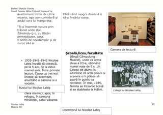 Barbură Daniela Gianina
Liceul Teoretic Mihai Veliciu Chişineu-Criş
      avertisment trimis de către             Până când neagra doamnă o
      moarte, aşa cum consideră şi            să-şi învârta coasa.
      astăzi sora lui Margareta:

      “Ți-a însemnat natura prin
      trăsnet unde stai,
      Zdrelindu-ţi-o, cu flăcări
      primejdioase, casa,
      E semn de neastâmpăr şi de
      noroc să-l ai

                                                                                 Camera de lectură
                                                Şcoală,liceu,facultate
                                                   (lângă Câmpulung
           1935-1942-1942 Nicolae                 Muscel), unde va urma
           Labiş învată să citească,               clasa a III-a, obtinând
           pe la 5 ani, de la elevii               numai note de 9 si 10.
           mamei sale. Între primele               Colegii de atunci îsi
           lecturi, Capra cu trei iezi.            amintesc că scria poezii si
           Incepe să deseneze,                     scenete si îi plăcea să
           anuntând o pasiune si o                 apară în public ca
           vocatie.                                recitator. În mai, 1945,
          1942-1946- Scoala                       familia se întoarce acasă
        Bustul lui Nicolae Labiş
           primară în satul natal (în              si se stabileste la Mălini.    Colegii lui Nicolae Labiş
           clasa mamei), apoi, în
           refugiu, în comuna
           Mihăilesti, satul Văcarea
Nicolae Labiş                                                                                                 IX
Materia TIC
                                              Dormitorul lui Nicolae Labiş
 