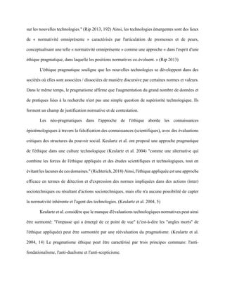 sur les nouvelles technologies." (Rip 2013, 192) Ainsi, les technologies émergentes sont des lieux
de « normativité omniprésente » caractérisés par l'articulation de promesses et de peurs,
conceptualisant une telle « normativité omniprésente » comme une approche « dans l'esprit d'une
éthique pragmatique, dans laquelle les positions normatives co-évoluent. » (Rip 2013)
L'éthique pragmatique souligne que les nouvelles technologies se développent dans des
sociétés où elles sont associées / dissociées de manière discursive par certaines normes et valeurs.
Dans le même temps, le pragmatisme affirme que l'augmentation du grand nombre de données et
de pratiques liées à la recherche n'est pas une simple question de supériorité technologique. Ils
forment un champ de justification normative et de contestation.
Les néo-pragmatiques dans l'approche de l'éthique aborde les connaissances
épistémologiques à travers la falsification des connaissances (scientifiques), avec des évaluations
critiques des structures du pouvoir social. Keulartz et al. ont proposé une approche pragmatique
de l'éthique dans une culture technologique (Keulartz et al. 2004) "comme une alternative qui
combine les forces de l'éthique appliquée et des études scientifiques et technologiques, tout en
évitant les lacunes de ces domaines." (Richterich, 2018) Ainsi, l'éthique appliquée est une approche
efficace en termes de détection et d'expression des normes impliquées dans des actions (inter)
sociotechniques ou résultant d'actions sociotechniques, mais elle n'a aucune possibilité de capter
la normativité inhérente et l'agent des technologies. (Keulartz et al. 2004, 5)
Keulartz et al. considère que le manque d'évaluations technologiques normatives peut ainsi
être surmonté: "l'impasse qui a émergé de ce point de vue" (c'est-à-dire les "angles morts" de
l'éthique appliquée) peut être surmontée par une réévaluation du pragmatisme. (Keulartz et al.
2004, 14) Le pragmatisme éthique peut être caractérisé par trois principes communs: l'anti-
fondationalisme, l'anti-dualisme et l'anti-scepticisme.
 
