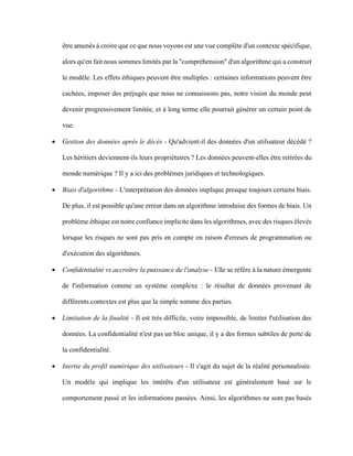 être amenés à croire que ce que nous voyons est une vue complète d'un contexte spécifique,
alors qu'en fait nous sommes limités par la "compréhension" d'un algorithme qui a construit
le modèle. Les effets éthiques peuvent être multiples : certaines informations peuvent être
cachées, imposer des préjugés que nous ne connaissons pas, notre vision du monde peut
devenir progressivement limitée, et à long terme elle pourrait générer un certain point de
vue.
• Gestion des données après le décès - Qu'advient-il des données d'un utilisateur décédé ?
Les héritiers deviennent-ils leurs propriétaires ? Les données peuvent-elles être retirées du
monde numérique ? Il y a ici des problèmes juridiques et technologiques.
• Biais d'algorithme - L'interprétation des données implique presque toujours certains biais.
De plus, il est possible qu'une erreur dans un algorithme introduise des formes de biais. Un
problème éthique est notre confiance implicite dans les algorithmes, avec des risques élevés
lorsque les risques ne sont pas pris en compte en raison d'erreurs de programmation ou
d'exécution des algorithmes.
• Confidentialité vs accroître la puissance de l'analyse - Elle se réfère à la nature émergente
de l'information comme un système complexe : le résultat de données provenant de
différents contextes est plus que la simple somme des parties.
• Limitation de la finalité - Il est très difficile, voire impossible, de limiter l'utilisation des
données. La confidentialité n'est pas un bloc unique, il y a des formes subtiles de perte de
la confidentialité.
• Inertie du profil numérique des utilisateurs - Il s'agit du sujet de la réalité personnalisée.
Un modèle qui implique les intérêts d'un utilisateur est généralement basé sur le
comportement passé et les informations passées. Ainsi, les algorithmes ne sont pas basés
 