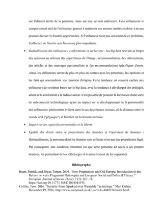 sur l'identité réelle de la personne, mais sur une version antérieure. Cela influencera le
comportement réel de l'utilisateur, poussé à maintenir ses anciens intérêts et donc à ne pas
pouvoir découvrir d'autres opportunités. Si l'utilisateur n'est pas conscient de ce problème,
l'influence de l'inertie sera beaucoup plus importante.
• Radicalisation des utilisateurs, conformisme et sectarisme - les big data peuvent se forger
des opinions en utilisant des algorithmes de filtrage / recommandation, des informations,
des articles et des messages personnalisés et des recommandations spécifiques d'amis.
Ainsi, les utilisateurs seront de plus en plus en contact avec les personnes, les opinions et
les faits qui soutiendront leur position d'origine. Cette tendance est souvent cachée aux
utilisateurs de systèmes basés sur le big data, avec la tendance à développer des préjugés,
allant de la conformité à la radicalisation. Il est possible de postuler la formation d'une sorte
de subconscient technologique ayant un impact sur le développement de la personnalité
des utilisateurs, phénomène évident dans le cas des réseaux sociaux, où la distance entre le
monde réel ("physique") et Internet est fortement atténuée.
• Impact sur les capacités personnelles et la liberté
• Égalité des droits entre le propriétaire des données et l'opérateur de données -
Habituellement, la personne dont les données sont utilisées n'est pas leur propriétaire légal.
Par conséquent, une condition minimale est que cette personne ait accès à ses propres
données, lui permettant de les télécharger et éventuellement de les supprimer.
Bibliographie
Baert, Patrick, and Bryan Turner. 2004. “New Pragmatism and Old Europe: Introduction to the
Debate between Pragmatist Philosophy and European Social and Political Theory.”
European Journal of Social Theory 7 (3): 267–74.
https://doi.org/10.1177/1368431004044193.
Collins, Tom. 2016. “Security Fears Sparked over Wearable Technology.” Mail Online.
December 19, 2016. http://www.dailymail.co.uk/~/article-4049154/index.html.
 