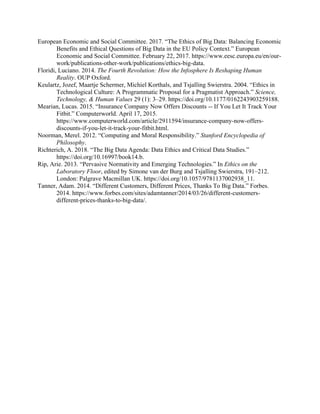 European Economic and Social Committee. 2017. “The Ethics of Big Data: Balancing Economic
Benefits and Ethical Questions of Big Data in the EU Policy Context.” European
Economic and Social Committee. February 22, 2017. https://www.eesc.europa.eu/en/our-
work/publications-other-work/publications/ethics-big-data.
Floridi, Luciano. 2014. The Fourth Revolution: How the Infosphere Is Reshaping Human
Reality. OUP Oxford.
Keulartz, Jozef, Maartje Schermer, Michiel Korthals, and Tsjalling Swierstra. 2004. “Ethics in
Technological Culture: A Programmatic Proposal for a Pragmatist Approach.” Science,
Technology, & Human Values 29 (1): 3–29. https://doi.org/10.1177/0162243903259188.
Mearian, Lucas. 2015. “Insurance Company Now Offers Discounts -- If You Let It Track Your
Fitbit.” Computerworld. April 17, 2015.
https://www.computerworld.com/article/2911594/insurance-company-now-offers-
discounts-if-you-let-it-track-your-fitbit.html.
Noorman, Merel. 2012. “Computing and Moral Responsibility.” Stanford Encyclopedia of
Philosophy.
Richterich, A. 2018. “The Big Data Agenda: Data Ethics and Critical Data Studies.”
https://doi.org/10.16997/book14.b.
Rip, Arie. 2013. “Pervasive Normativity and Emerging Technologies.” In Ethics on the
Laboratory Floor, edited by Simone van der Burg and Tsjalling Swierstra, 191–212.
London: Palgrave Macmillan UK. https://doi.org/10.1057/9781137002938_11.
Tanner, Adam. 2014. “Different Customers, Different Prices, Thanks To Big Data.” Forbes.
2014. https://www.forbes.com/sites/adamtanner/2014/03/26/different-customers-
different-prices-thanks-to-big-data/.
 