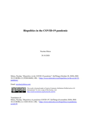 Biopolitics in the COVID-19 pandemic
Nicolae Sfetcu
28.10.2020
Sfetcu, Nicolae, "Biopolitics in the COVID-19 pandemic", SetThings (October 28, 2020), DOI:
10.13140/RG.2.2.29380.04488, URL = https://www.telework.ro/en/biopolitics-in-the-covid-19-
pandemic/
Email: nicolae@sfetcu.com
This work is licensed under a Creative Commons Attribution-NoDerivatives 4.0
International. To view a copy of this license, visit
http://creativecommons.org/licenses/by-nd/4.0/.
Translation of:
Sfetcu, Nicolae, "Biopolitica în pandemia COVID-19", SetThings (8 octombrie 2020), DOI:
10.13140/RG.2.2.13265.56161, URL = https://www.telework.ro/ro/biopolitica-in-pandemia-
covid-19/
 