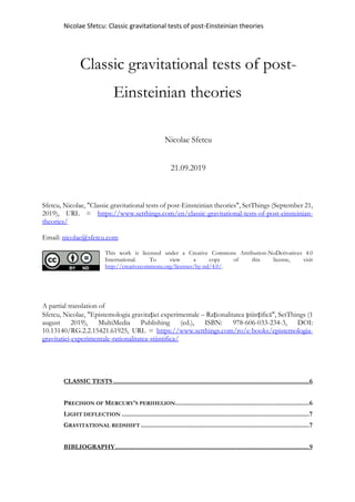 Nicolae Sfetcu: Classic gravitational tests of post-Einsteinian theories
Classic gravitational tests of post-
Einsteinian theories
Nicolae Sfetcu
21.09.2019
Sfetcu, Nicolae, "Classic gravitational tests of post-Einsteinian theories", SetThings (September 21,
2019), URL = https://www.setthings.com/en/classic-gravitational-tests-of-post-einsteinian-
theories/
Email: nicolae@sfetcu.com
This work is licensed under a Creative Commons Attribution-NoDerivatives 4.0
International. To view a copy of this license, visit
http://creativecommons.org/licenses/by-nd/4.0/.
A partial translation of
Sfetcu, Nicolae, "Epistemologia gravitației experimentale – Raționalitatea științifică", SetThings (1
august 2019), MultiMedia Publishing (ed.), ISBN: 978-606-033-234-3, DOI:
10.13140/RG.2.2.15421.61925, URL = https://www.setthings.com/ro/e-books/epistemologia-
gravitatiei-experimentale-rationalitatea-stiintifica/
CLASSIC TESTS ..................................................................................................................6
PRECISION OF MERCURY'S PERIHELION..............................................................................6
LIGHT DEFLECTION .............................................................................................................7
GRAVITATIONAL REDSHIFT ..................................................................................................7
BIBLIOGRAPHY.................................................................................................................9
 