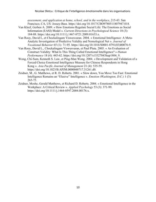 Nicolae Sfetcu : Critique de l'intelligence émotionnelle dans les organisations
10
assessment, and application at home, school, and in the workplace, 215‑43. San
Francisco, CA, US: Jossey-Bass. https://doi.org/10.1017/CBO9780511807947.018.
Van Kleef, Gerben A. 2009. « How Emotions Regulate Social Life: The Emotions as Social
Information (EASI) Model ». Current Directions in Psychological Science 18 (3):
184‑88. https://doi.org/10.1111/j.1467-8721.2009.01633.x.
Van Rooy, David L, et Chockalingam Viswesvaran. 2004. « Emotional Intelligence: A Meta-
Analytic Investigation of Predictive Validity and Nomological Net ». Journal of
Vocational Behavior 65 (1): 71‑95. https://doi.org/10.1016/S0001-8791(03)00076-9.
Van Rooy, David L., Chockalingam Viswesvaran, et Paul Pluta. 2005. « An Evaluation of
Construct Validity: What Is This Thing Called Emotional Intelligence? » Human
Performance 18 (4): 445‑62. https://doi.org/10.1207/s15327043hup1804_9.
Wong, Chi-Sum, Kenneth S. Law, et Ping-Man Wong. 2004. « Development and Validation of a
Forced Choice Emotional Intelligence Measure for Chinese Respondents in Hong
Kong ». Asia Pacific Journal of Management 21 (4): 535‑59.
https://doi.org/10.1023/B:APJM.0000048717.31261.d0.
Zeidner, M., G. Matthews, et R. D. Roberts. 2001. « Slow down, You Move Too Fast: Emotional
Intelligence Remains an “Elusive” Intelligence ». Emotion (Washington, D.C.) 1 (3):
265‑75.
Zeidner, Moshe, Gerald Matthews, et Richard D. Roberts. 2004. « Emotional Intelligence in the
Workplace: A Critical Review ». Applied Psychology 53 (3): 371‑99.
https://doi.org/10.1111/j.1464-0597.2004.00176.x.
 