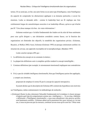 Nicolae Sfetcu : Critique de l'intelligence émotionnelle dans les organisations
2
termes. IE ne serait pas, en fait, une autre forme ou un autre type d'intelligence, mais l'intelligence
(la capacité de comprendre les abstractions) appliquée à un domaine particulier, à savoir les
émotions. Locke se demande enfin : comme le leadership basé sur IE implique une liste
extrêmement longue de caractéristiques associées à un leadership efficace, qu'est-ce qui n'inclut
pas IE ? Une chose manque à la liste : de vraies informations !
Goleman soutient que « la tâche fondamentale des leaders est de créer de bons sentiments
pour ceux qu'ils dirigent », une déclaration considérée comme fausse, car la fonction des
organisations est d'atteindre des objectifs, la rentabilité des organisations privées. (Goleman,
Boyatzis, et McKee 2002) Aussi, Goleman (Goleman 1995) est presque entièrement confiné à la
structure du cerveau, une approche incomplète de la neurophysiologie. (Bandura 1997)
Locke conclut à propos d'IE que :
1. La définition du concept est en constante évolution ;
2. La plupart des définitions sont si complètes qu'elles rendent le concept inintelligible ;
3. Certaines définitions (par exemple, le raisonnement émotionnel) impliquent une contradiction
;
4. Il n'y a pas de véritable intelligence émotionnelle, bien que l'intelligence puisse être appliquée,
y compris aux émotions,
proposant de remplacer le terme IE par le concept de capacité introspective.
Eysenck déclare que la description de Goleman d'IE contient des hypothèses non-motivées
sur l'intelligence, même contrairement à la méthodologie de recherche :
« [Goleman] illustre le plus clairement l'absurdité fondamentale de la tendance à classer presque
n'importe quel type de comportement comme une « intelligence » ... Si ces cinq « habiletés
» définissent « l'intelligence émotionnelle », nous nous attendrions à des preuves qu'elles
sont hautement corrélées ; Goleman admet qu'ils pourraient être assez inexacts et, en tout
cas, si nous ne pouvons pas les mesurer, comment savons-nous qu'ils sont liés ? Donc toute
 