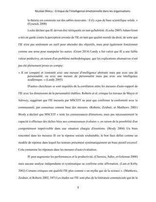 Nicolae Sfetcu : Critique de l'intelligence émotionnelle dans les organisations
3
la théorie est construite sur des sables mouvants : il n'y a pas de base scientifique solide. »
(Eysenck 2000)
Locke déclare que IE devrait être réétiquetée en tant qu'habileté. (Locke 2005) Adam Grant
a mis en garde contre la perception erronée de l'IE en tant que qualité morale du droit, de sorte que
l'IE n'est pas seulement un outil pour atteindre des objectifs, mais peut également fonctionner
comme une arme pour manipuler les autres. (Grant 2014) Landy a fait valoir que IE a une faible
valeur prédictive, en raison d'un problème méthodologique, que les explications alternatives n'ont
pas été pleinement prises en compte:
« Il est comparé et contrasté avec une mesure d'intelligence abstraite mais pas avec une de
personnalité, ou avec une mesure de personnalité mais pas avec une intelligence
académique. » (Landy 2005)
D'autres chercheurs se sont inquiétés de la corrélation entre les mesures d'auto-rapport de
l'IE avec les dimensions de la personnalité établies. Roberts et al. critique les travaux de Mayer et
Salovey, suggérant que l'IE mesurée par MSCEIT ne peut que confirmer la conformité avec la
communauté, par consensus comme base des mesures. (Roberts, Zeidner, et Matthews 2001)
Brody a déclaré que MSCEIT « teste les connaissances d'émotions, mais pas nécessairement la
capacité à effectuer des tâches liées aux connaissances évaluées », en raison de la possibilité d'un
comportement imprévisible dans une situation chargée d'émotions. (Brody 2004) Un biais
rencontré dans les mesures IE est la réponse sociale souhaitable, le bon faux défini comme un
modèle de réponse dans lequel les testeurs présentent systématiquement un biais positif excessif.
Cela contamine les réponses dans les mesures d'auto-évaluation.
IE peut augmenter les performances et la productivité, (Cherniss, Adler, et Goleman 2000)
mais aucune analyse indépendante et systématique ne confirme cette affirmation. (Lam et Kirby
2002) Certains critiques ont qualifié l'IE plus comme « un mythe que de la science ». (Matthews,
Zeidner, et Roberts 2002, 547) Les études sur l'IE sont plus de la littérature commerciale que de la
 