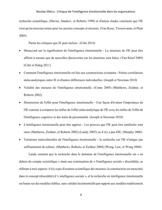 Nicolae Sfetcu : Critique de l'intelligence émotionnelle dans les organisations
4
recherche scientifique, (Davies, Stankov, et Roberts 1998) et d'autres études concluent que l'IE
n'est qu'un nouveau terme pour les anciens concepts et mesures. (Van Rooy, Viswesvaran, et Pluta
2005)
Parmi les critiques que IE peut inclure : (Côté 2014)
• Désaccord sur la signification de l'intelligence émotionnelle - La structure de l'IE peut être
affinée à mesure que de nouvelles découvertes sur les émotions sont faites. (Van Kleef 2009)
(Côté et Hideg 2011)
• Comment l'intelligence émotionnelle est liée aux constructions existantes - Petites corrélations
méta-analytiques entre IE et d'autres différences individuelles. (Joseph et Newman 2010)
• Validité des mesures de l'intelligence émotionnelle. (Conte 2005) (Matthews, Zeidner, et
Roberts 2002)
• Dimensions de l'effet pour l'intelligence émotionnelle - Une façon d'évaluer l'importance de
l'IE consiste à comparer les tailles de l'effet méta-analytique de l'IE avec les tailles de l'effet de
l'intelligence cognitive et des traits de personnalité. (Joseph et Newman 2010)
• L'intelligence émotionnelle peut être apprise - Les preuves que l'IE peut être améliorée sont
rares (Matthews, Zeidner, et Roberts 2002) (Landy 2005) ou il n'y a pas d'IE. (Murphy 2006)
• Variations interculturelles de l'intelligence émotionnelle - la recherche sur l'IE n'intègre pas
suffisamment de culture. (Matthews, Roberts, et Zeidner 2004) (Wong, Law, et Wong 2004)
Landy soutient que la recherche dans le domaine de l'intelligence émotionnelle est « en
dehors du compte scientifique » étant une continuation de « l'intelligence sociale » discréditée, se
référant à trois aspects: il n'y a pas d'examen scientifique des mesures; la construction est enracinée
dans le concept (discrédité) d '« intelligence sociale », et la recherche en intelligence émotionnelle
est basée sur des modèles faibles, sans validité incrémentielle par rapport aux modèles traditionnels
 