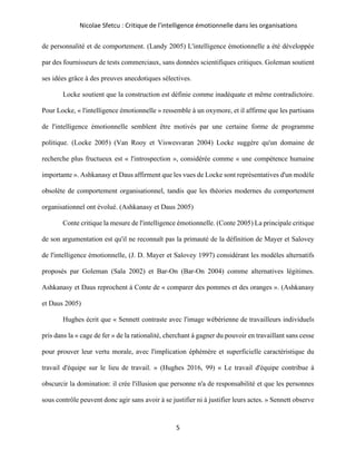Nicolae Sfetcu : Critique de l'intelligence émotionnelle dans les organisations
5
de personnalité et de comportement. (Landy 2005) L'intelligence émotionnelle a été développée
par des fournisseurs de tests commerciaux, sans données scientifiques critiques. Goleman soutient
ses idées grâce à des preuves anecdotiques sélectives.
Locke soutient que la construction est définie comme inadéquate et même contradictoire.
Pour Locke, « l'intelligence émotionnelle » ressemble à un oxymore, et il affirme que les partisans
de l'intelligence émotionnelle semblent être motivés par une certaine forme de programme
politique. (Locke 2005) (Van Rooy et Viswesvaran 2004) Locke suggère qu'un domaine de
recherche plus fructueux est « l'introspection », considérée comme « une compétence humaine
importante ». Ashkanasy et Daus affirment que les vues de Locke sont représentatives d'un modèle
obsolète de comportement organisationnel, tandis que les théories modernes du comportement
organisationnel ont évolué. (Ashkanasy et Daus 2005)
Conte critique la mesure de l'intelligence émotionnelle. (Conte 2005) La principale critique
de son argumentation est qu'il ne reconnaît pas la primauté de la définition de Mayer et Salovey
de l'intelligence émotionnelle, (J. D. Mayer et Salovey 1997) considérant les modèles alternatifs
proposés par Goleman (Sala 2002) et Bar-On (Bar-On 2004) comme alternatives légitimes.
Ashkanasy et Daus reprochent à Conte de « comparer des pommes et des oranges ». (Ashkanasy
et Daus 2005)
Hughes écrit que « Sennett contraste avec l'image wébérienne de travailleurs individuels
pris dans la « cage de fer » de la rationalité, cherchant à gagner du pouvoir en travaillant sans cesse
pour prouver leur vertu morale, avec l'implication éphémère et superficielle caractéristique du
travail d'équipe sur le lieu de travail. » (Hughes 2016, 99) « Le travail d'équipe contribue à
obscurcir la domination: il crée l'illusion que personne n'a de responsabilité et que les personnes
sous contrôle peuvent donc agir sans avoir à se justifier ni à justifier leurs actes. » Sennett observe
 