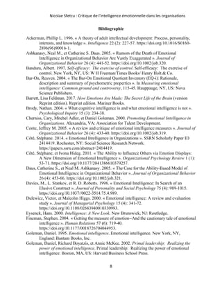 Nicolae Sfetcu : Critique de l'intelligence émotionnelle dans les organisations
8
Bibliographie
Ackerman, Phillip L. 1996. « A theory of adult intellectual development: Process, personality,
interests, and knowledge ». Intelligence 22 (2): 227‑57. https://doi.org/10.1016/S0160-
2896(96)90016-1.
Ashkanasy, Neal M., et Catherine S. Daus. 2005. « Rumors of the Death of Emotional
Intelligence in Organizational Behavior Are Vastly Exaggerated ». Journal of
Organizational Behavior 26 (4): 441‑52. https://doi.org/10.1002/job.320.
Bandura, Albert. 1997. Self-efficacy: The exercise of control. Self-efficacy: The exercise of
control. New York, NY, US: W H Freeman/Times Books/ Henry Holt & Co.
Bar-On, Reuven. 2004. « The Bar-On Emotional Quotient Inventory (EQ-i): Rationale,
description and summary of psychometric properties ». In Measuring emotional
intelligence: Common ground and controversy, 115‑45. Hauppauge, NY, US: Nova
Science Publishers.
Barrett, Lisa Feldman. 2017. How Emotions Are Made: The Secret Life of the Brain (version
Reprint edition). Reprint edition. Mariner Books.
Brody, Nathan. 2004. « What cognitive intelligence is and what emotional intelligence is not ».
Psychological Inquiry 15 (3): 234‑38.
Cherniss, Cary, Mitchel Adler, et Daniel Goleman. 2000. Promoting Emotional Intelligence in
Organizations. Alexandria, VA: Association for Talent Development.
Conte, Jeffrey M. 2005. « A review and critique of emotional intelligence measures ». Journal of
Organizational Behavior 26 (4): 433‑40. https://doi.org/10.1002/job.319.
Côté, Stéphane. 2014. « Emotional Intelligence in Organizations ». SSRN Scholarly Paper ID
2414419. Rochester, NY: Social Science Research Network.
https://papers.ssrn.com/abstract=2414419.
Côté, Stéphane, et Ivona Hideg. 2011. « The Ability to Influence Others via Emotion Displays:
A New Dimension of Emotional Intelligence ». Organizational Psychology Review 1 (1):
53‑71. https://doi.org/10.1177/2041386610379257.
Daus, Catherine S., et Neal M. Ashkanasy. 2005. « The Case for the Ability-Based Model of
Emotional Intelligence in Organizational Behavior ». Journal of Organizational Behavior
26 (4): 453‑66. https://doi.org/10.1002/job.321.
Davies, M., L. Stankov, et R. D. Roberts. 1998. « Emotional Intelligence: In Search of an
Elusive Construct ». Journal of Personality and Social Psychology 75 (4): 989‑1015.
https://doi.org/10.1037//0022-3514.75.4.989.
Dulewicz, Victor, et Malcolm Higgs. 2000. « Emotional intelligence: A review and evaluation
study ». Journal of Managerial Psychology 15 (4): 341‑72.
https://doi.org/10.1108/02683940010330993.
Eysenck, Hans. 2000. Intelligence: A New Look. New Brunswick, NJ: Routledge.
Fineman, Stephen. 2004. « Getting the measure of emotion--And the cautionary tale of emotional
intelligence ». Human Relations 57 (6): 719‑40.
https://doi.org/10.1177/0018726704044953.
Goleman, Daniel. 1995. Emotional intelligence. Emotional intelligence. New York, NY,
England: Bantam Books, Inc.
Goleman, Daniel, Richard Boyatzis, et Annie McKee. 2002. Primal leadership: Realizing the
power of emotional intelligence. Primal leadership: Realizing the power of emotional
intelligence. Boston, MA, US: Harvard Business School Press.
 