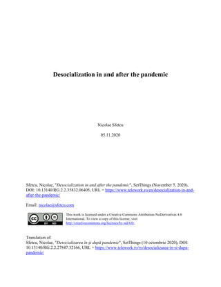 Desocialization in and after the pandemic
Nicolae Sfetcu
05.11.2020
Sfetcu, Nicolae, "Desocialization in and after the pandemic", SetThings (November 5, 2020),
DOI: 10.13140/RG.2.2.35832.06405, URL = https://www.telework.ro/en/desocialization-in-and-
after-the-pandemic/
Email: nicolae@sfetcu.com
This work is licensed under a Creative Commons Attribution-NoDerivatives 4.0
International. To view a copy of this license, visit
http://creativecommons.org/licenses/by-nd/4.0/.
Translation of:
Sfetcu, Nicolae, "Desocializarea în și după pandemie", SetThings (10 octombrie 2020), DOI:
10.13140/RG.2.2.27847.32166, URL = https://www.telework.ro/ro/desocializarea-in-si-dupa-
pandemie/
 