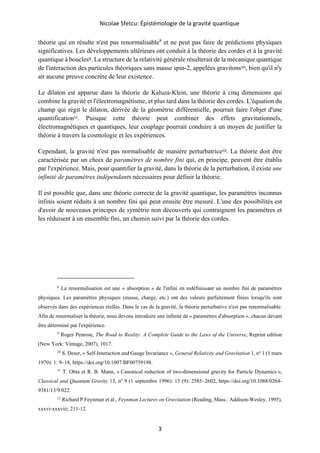 Nicolae Sfetcu: Épistémologie de la gravité quantique
3
théorie qui en résulte n'est pas renormalisable8
et ne peut pas faire de prédictions physiques
significatives. Les développements ultérieurs ont conduit à la théorie des cordes et à la gravité
quantique à boucles9. La structure de la relativité générale résulterait de la mécanique quantique
de l'interaction des particules théoriques sans masse spin-2, appelées gravitons10, bien qu'il n'y
ait aucune preuve concrète de leur existence.
Le dilaton est apparue dans la théorie de Kaluza-Klein, une théorie à cinq dimensions qui
combine la gravité et l'électromagnétisme, et plus tard dans la théorie des cordes. L'équation du
champ qui régit le dilaton, dérivée de la géométrie différentielle, pourrait faire l'objet d'une
quantification11. Puisque cette théorie peut combiner des effets gravitationnels,
électromagnétiques et quantiques, leur couplage pourrait conduire à un moyen de justifier la
théorie à travers la cosmologie et les expériences.
Cependant, la gravité n'est pas normalisable de manière perturbatrice12. La théorie doit être
caractérisée par un choix de paramètres de nombre fini qui, en principe, peuvent être établis
par l'expérience. Mais, pour quantifier la gravité, dans la théorie de la perturbation, il existe une
infinité de paramètres indépendants nécessaires pour définir la théorie.
Il est possible que, dans une théorie correcte de la gravité quantique, les paramètres inconnus
infinis soient réduits à un nombre fini qui peut ensuite être mesuré. L'une des possibilités est
d'avoir de nouveaux principes de symétrie non découverts qui contraignent les paramètres et
les réduisent à un ensemble fini, un chemin suivi par la théorie des cordes.
8
La renormalisation est une « absorption » de l'infini en redéfinissant un nombre fini de paramètres
physiques. Les paramètres physiques (masse, charge, etc.) ont des valeurs parfaitement finies lorsqu'ils sont
observés dans des expériences réelles. Dans le cas de la gravité, la théorie perturbative n'est pas renormalisable.
Afin de renormaliser la théorie, nous devons introduire une infinité de « paramètres d'absorption », chacun devant
être déterminé par l'expérience.
9
Roger Penrose, The Road to Reality: A Complete Guide to the Laws of the Universe, Reprint edition
(New York: Vintage, 2007), 1017.
10
S. Deser, « Self-Interaction and Gauge Invariance », General Relativity and Gravitation 1, no
1 (1 mars
1970): 1: 9–18, https://doi.org/10.1007/BF00759198.
11
T. Ohta et R. B. Mann, « Canonical reduction of two-dimensional gravity for Particle Dynamics »,
Classical and Quantum Gravity 13, no
9 (1 septembre 1996): 13 (9): 2585–2602, https://doi.org/10.1088/0264-
9381/13/9/022.
12
Richard P Feynman et al., Feynman Lectures on Gravitation (Reading, Mass.: Addison-Wesley, 1995),
xxxvi‑xxxviii; 211‑12.
 