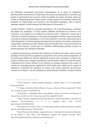 Nicolae Sfetcu: Épistémologie de la gravité quantique
5
Les difficultés conceptuelles proviennent principalement de la nature de l'interaction
gravitationnelle, en particulier de l'équivalence des masses gravitationnelles et inertielles, qui
permet la représentation de la gravité comme la propriété de l'espace lui-même, plutôt que
comme un champ propagé dans l'espace-temps. Lorsque la gravité est quantifiée, certaines des
propriétés de l'espace-temps sont soumises à des fluctuations quantiques. Mais la théorie
quantique implique un fond classique bien défini pour ces fluctuations. 19
Yoichiro Nambu20 a étudié la « physique postmoderne » de la gravité quantique, sa distance
par rapport aux expériences. Il existe certaines méthodes d'évaluation de la théorie et des
contraintes. Leur enquête est un problème de recherche actuel21. Audretsch22 soutient que la
recherche sur la gravité quantique va à l'encontre des paradigmes de Kuhn, la gravité quantique
coexistant avec plusieurs paradigmes, à la fois bien confirmés et universels. Étant donné que la
relativité générale et la théorie quantique prétendent être des théories universelles, toute tension
conceptuelle ou formelle entre elles indiquerait que l'universalité d'une ou des deux théories est
erronée. Peter Galison23 soutient que les contraintes mathématiques prennent la place, en
gravité quantique, des contraintes empiriques.
La plupart des physiciens concentrent leur attention sur la théorie des cordes, mais la gravité
quantique à boucles (GCB) est également un programme actif, comme d'autres programmes. Il
est extrêmement difficile de faire des prédictions concrètes dans ces théories. La théorie des
cordes est affectée par le manque de prédictions expérimentales testables en raison du nombre
extrêmement élevé d'états distincts et par l'absence de principes directeurs pour mettre en
évidence les états physiquement significatifs24. GCB semble moins affecté par le manque de
prédictions, la discrétion des opérateurs de surface et de volume représente des prévisions
concrètes de la théorie, avec des conséquences potentiellement vérifiables, rendant la théorie
19
Steven Weinstein, « Absolute Quantum Mechanics », Preprint, 2000, 52: 67–73, http://philsci-
archive.pitt.edu/836/.
20
Y. Nambu, « Directions of Particle Physics », Progress of Theoretical Physics Supplement 85 (1985):
104–110, https://doi.org/10.1143/PTPS.85.104.
21
Dean Rickles, « A philosopher looks at string dualities », Studies in the History and Philosophy of
Modern Physics 42 (2011): 42: 54–67, https://doi.org/10.1016/j.shpsb.2010.12.005.
22
Jürgen Audretsch, « Quantum Gravity and the Structure of Scientific Revolutions », Zeitschrift Für
Allgemeine Wissenschaftstheorie 12, no
2 (1 septembre 1981): 12(2): 322–339,
https://doi.org/10.1007/BF01801202.
23
Peter Galison, Laws of Nature: Essays on the Philosophic, Scientific, and Historical Dimensions (Berlin
and New York: Walter de Gruyter, 1995), 369–408.
24
Steven Weinstein et Dean Rickles, « Quantum Gravity », in The Stanford Encyclopedia of Philosophy,
éd. par Edward N. Zalta, Winter 2018 (Metaphysics Research Lab, Stanford University, 2018),
https://plato.stanford.edu/archives/win2018/entries/quantum-gravity/.
 