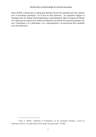 Nicolae Sfetcu: Épistémologie de la gravité quantique
7
Bryce DeWitt a déclaré que le champ gravitationnel devrait être quantifié pour être cohérent
avec la mécanique quantique31, sur la base de deux prémisses : les arguments logiques et
l'analogie entre les champs électromagnétiques et gravitationnels. Mais la longueur de Planck
est si petite que les aspects de la réalité qui définissent une théorie de la gravité quantique, tels
que « l'émergence », le « phénomène » ou « empiriquement », ne peuvent pas être considérés
sous cette dimension.
31
Bryce S. DeWitt, « Definition of Commutators via the Uncertainty Principle », Journal of
Mathematical Physics 3 (1 juillet 1962): 619‑24, https://doi.org/10.1063/1.1724265.
 