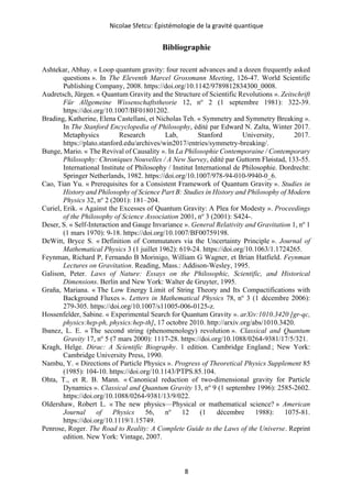 Nicolae Sfetcu: Épistémologie de la gravité quantique
8
Bibliographie
Ashtekar, Abhay. « Loop quantum gravity: four recent advances and a dozen frequently asked
questions ». In The Eleventh Marcel Grossmann Meeting, 126‑47. World Scientific
Publishing Company, 2008. https://doi.org/10.1142/9789812834300_0008.
Audretsch, Jürgen. « Quantum Gravity and the Structure of Scientific Revolutions ». Zeitschrift
Für Allgemeine Wissenschaftstheorie 12, no
2 (1 septembre 1981): 322‑39.
https://doi.org/10.1007/BF01801202.
Brading, Katherine, Elena Castellani, et Nicholas Teh. « Symmetry and Symmetry Breaking ».
In The Stanford Encyclopedia of Philosophy, édité par Edward N. Zalta, Winter 2017.
Metaphysics Research Lab, Stanford University, 2017.
https://plato.stanford.edu/archives/win2017/entries/symmetry-breaking/.
Bunge, Mario. « The Revival of Causality ». In La Philosophie Contemporaine / Contemporary
Philosophy: Chroniques Nouvelles / A New Survey, édité par Guttorm Fløistad, 133‑55.
International Institute of Philosophy / Institut International de Philosophie. Dordrecht:
Springer Netherlands, 1982. https://doi.org/10.1007/978-94-010-9940-0_6.
Cao, Tian Yu. « Prerequisites for a Consistent Framework of Quantum Gravity ». Studies in
History and Philosophy of Science Part B: Studies in History and Philosophy of Modern
Physics 32, no
2 (2001): 181–204.
Curiel, Erik. « Against the Excesses of Quantum Gravity: A Plea for Modesty ». Proceedings
of the Philosophy of Science Association 2001, no
3 (2001): S424-.
Deser, S. « Self-Interaction and Gauge Invariance ». General Relativity and Gravitation 1, no
1
(1 mars 1970): 9‑18. https://doi.org/10.1007/BF00759198.
DeWitt, Bryce S. « Definition of Commutators via the Uncertainty Principle ». Journal of
Mathematical Physics 3 (1 juillet 1962): 619‑24. https://doi.org/10.1063/1.1724265.
Feynman, Richard P, Fernando B Morinigo, William G Wagner, et Brian Hatfield. Feynman
Lectures on Gravitation. Reading, Mass.: Addison-Wesley, 1995.
Galison, Peter. Laws of Nature: Essays on the Philosophic, Scientific, and Historical
Dimensions. Berlin and New York: Walter de Gruyter, 1995.
Graña, Mariana. « The Low Energy Limit of String Theory and Its Compactifications with
Background Fluxes ». Letters in Mathematical Physics 78, no
3 (1 décembre 2006):
279‑305. https://doi.org/10.1007/s11005-006-0125-z.
Hossenfelder, Sabine. « Experimental Search for Quantum Gravity ». arXiv:1010.3420 [gr-qc,
physics:hep-ph, physics:hep-th], 17 octobre 2010. http://arxiv.org/abs/1010.3420.
Ibanez, L. E. « The second string (phenomenology) revolution ». Classical and Quantum
Gravity 17, no
5 (7 mars 2000): 1117‑28. https://doi.org/10.1088/0264-9381/17/5/321.
Kragh, Helge. Dirac: A Scientific Biography. 1 edition. Cambridge England ; New York:
Cambridge University Press, 1990.
Nambu, Y. « Directions of Particle Physics ». Progress of Theoretical Physics Supplement 85
(1985): 104‑10. https://doi.org/10.1143/PTPS.85.104.
Ohta, T., et R. B. Mann. « Canonical reduction of two-dimensional gravity for Particle
Dynamics ». Classical and Quantum Gravity 13, no
9 (1 septembre 1996): 2585‑2602.
https://doi.org/10.1088/0264-9381/13/9/022.
Oldershaw, Robert L. « The new physics—Physical or mathematical science? » American
Journal of Physics 56, no
12 (1 décembre 1988): 1075‑81.
https://doi.org/10.1119/1.15749.
Penrose, Roger. The Road to Reality: A Complete Guide to the Laws of the Universe. Reprint
edition. New York: Vintage, 2007.
 