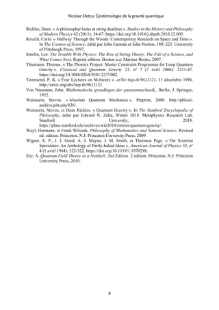 Nicolae Sfetcu: Épistémologie de la gravité quantique
9
Rickles, Dean. « A philosopher looks at string dualities ». Studies in the History and Philosophy
of Modern Physics 42 (2011): 54‑67. https://doi.org/10.1016/j.shpsb.2010.12.005.
Rovelli, Carlo. « Halfway Through the Woods: Contemporary Research on Space and Time ».
In The Cosmos of Science, édité par John Earman et John Norton, 180–223. University
of Pittsburgh Press, 1997.
Smolin, Lee. The Trouble With Physics: The Rise of String Theory, The Fall of a Science, and
What Comes Next. Reprint edition. Boston u.a: Mariner Books, 2007.
Thiemann, Thomas. « The Phoenix Project: Master Constraint Programme for Loop Quantum
Gravity ». Classical and Quantum Gravity 23, no
7 (7 avril 2006): 2211‑47.
https://doi.org/10.1088/0264-9381/23/7/002.
Townsend, P. K. « Four Lectures on M-theory ». arXiv:hep-th/9612121, 11 décembre 1996.
http://arxiv.org/abs/hep-th/9612121.
Von Neumann, John. Mathematische grundlagen der quantenmechanik,. Berlin: J. Springer,
1932.
Weinstein, Steven. « Absolute Quantum Mechanics ». Preprint, 2000. http://philsci-
archive.pitt.edu/836/.
Weinstein, Steven, et Dean Rickles. « Quantum Gravity ». In The Stanford Encyclopedia of
Philosophy, édité par Edward N. Zalta, Winter 2018. Metaphysics Research Lab,
Stanford University, 2018.
https://plato.stanford.edu/archives/win2018/entries/quantum-gravity/.
Weyl, Hermann, et Frank Wilczek. Philosophy of Mathematics and Natural Science. Revised
ed. edition. Princeton, N.J: Princeton University Press, 2009.
Wigner, E. P., I. J. Good, A. J. Mayne, J. M. Smith, et Thornton Page. « The Scientist
Speculates: An Anthology of Partly-baked Ideas ». American Journal of Physics 32, no
4 (1 avril 1964): 322‑322. https://doi.org/10.1119/1.1970298.
Zee, A. Quantum Field Theory in a Nutshell, 2nd Edition. 2 edition. Princeton, N.J: Princeton
University Press, 2010.
 