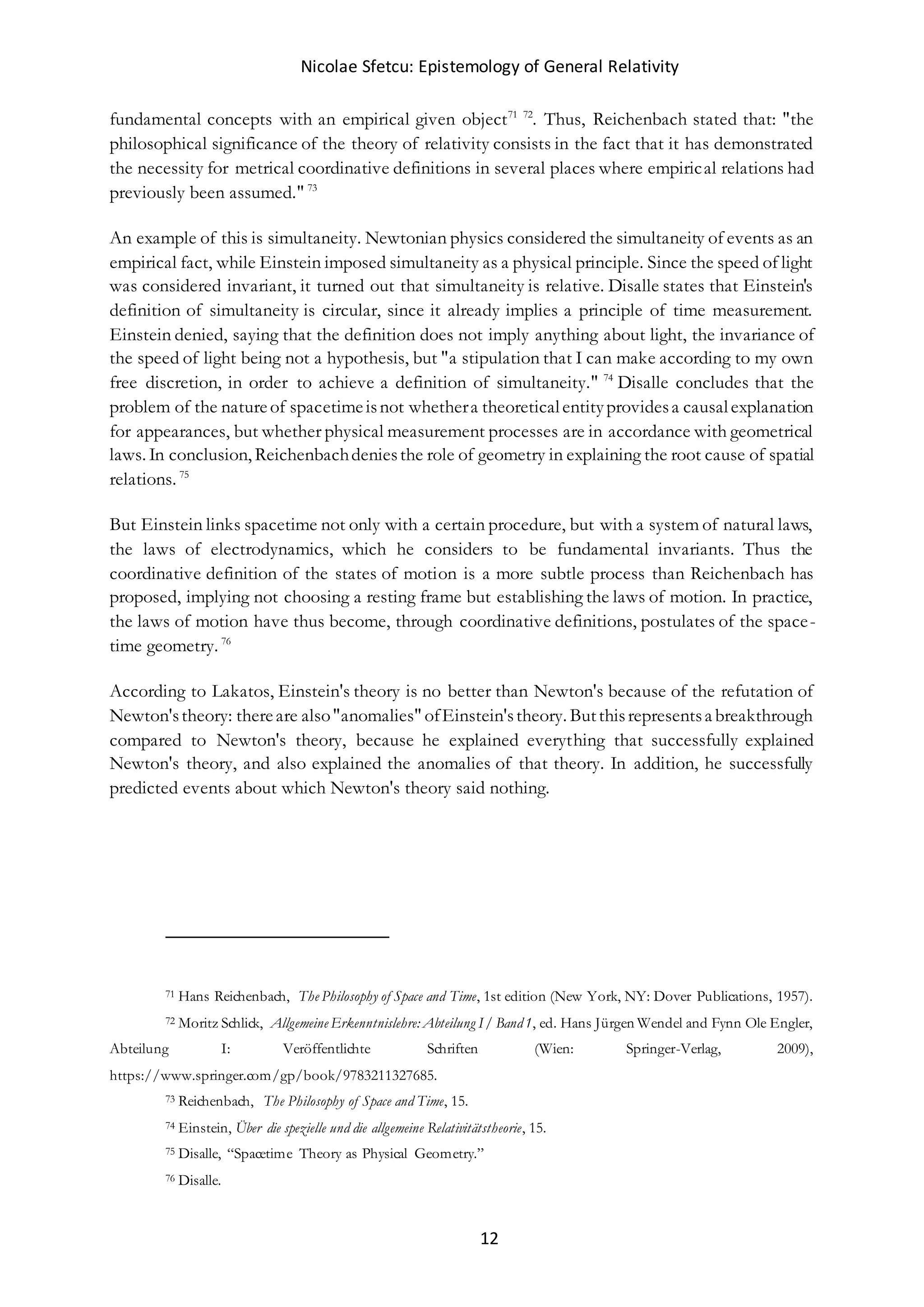 Nicolae Sfetcu: Epistemology of General Relativity
12
fundamental concepts with an empirical given object71 72
. Thus, Reichenbach stated that: "the
philosophical significance of the theory of relativity consists in the fact that it has demonstrated
the necessity for metrical coordinative definitions in several places where empirical relations had
previously been assumed." 73
An example of this is simultaneity. Newtonian physics considered the simultaneity of events as an
empirical fact, while Einstein imposed simultaneity as a physical principle. Since the speed of light
was considered invariant, it turned out that simultaneity is relative. Disalle states that Einstein's
definition of simultaneity is circular, since it already implies a principle of time measurement.
Einstein denied, saying that the definition does not imply anything about light, the invariance of
the speed of light being not a hypothesis, but "a stipulation that I can make according to my own
free discretion, in order to achieve a definition of simultaneity." 74
Disalle concludes that the
problem of the natureof spacetimeisnot whethera theoreticalentityprovidesa causalexplanation
for appearances, but whether physical measurement processes are in accordance with geometrical
laws. In conclusion, Reichenbachdeniesthe role of geometry in explaining the root cause of spatial
relations. 75
But Einstein links spacetime not only with a certain procedure, but with a system of natural laws,
the laws of electrodynamics, which he considers to be fundamental invariants. Thus the
coordinative definition of the states of motion is a more subtle process than Reichenbach has
proposed, implying not choosing a resting frame but establishing the laws of motion. In practice,
the laws of motion have thus become, through coordinative definitions, postulates of the space-
time geometry. 76
According to Lakatos, Einstein's theory is no better than Newton's because of the refutation of
Newton'stheory: thereare also"anomalies" ofEinstein'stheory. Butthisrepresentsa breakthrough
compared to Newton's theory, because he explained everything that successfully explained
Newton's theory, and also explained the anomalies of that theory. In addition, he successfully
predicted events about which Newton's theory said nothing.
71 Hans Reichenbach, The Philosophy of Space and Time, 1st edition (New York, NY: Dover Publications, 1957).
72 Moritz Schlick, Allgemeine Erkenntnislehre: Abteilung I/ Band1, ed. Hans Jürgen Wendel and Fynn Ole Engler,
Abteilung I: Veröffentlichte Schriften (Wien: Springer-Verlag, 2009),
https://www.springer.com/gp/book/9783211327685.
73 Reichenbach, The Philosophy of Space and Time, 15.
74 Einstein, Über die spezielle und die allgemeine Relativitätstheorie, 15.
75 Disalle, “Spacetime Theory as Physical Geometry.”
76 Disalle.
 