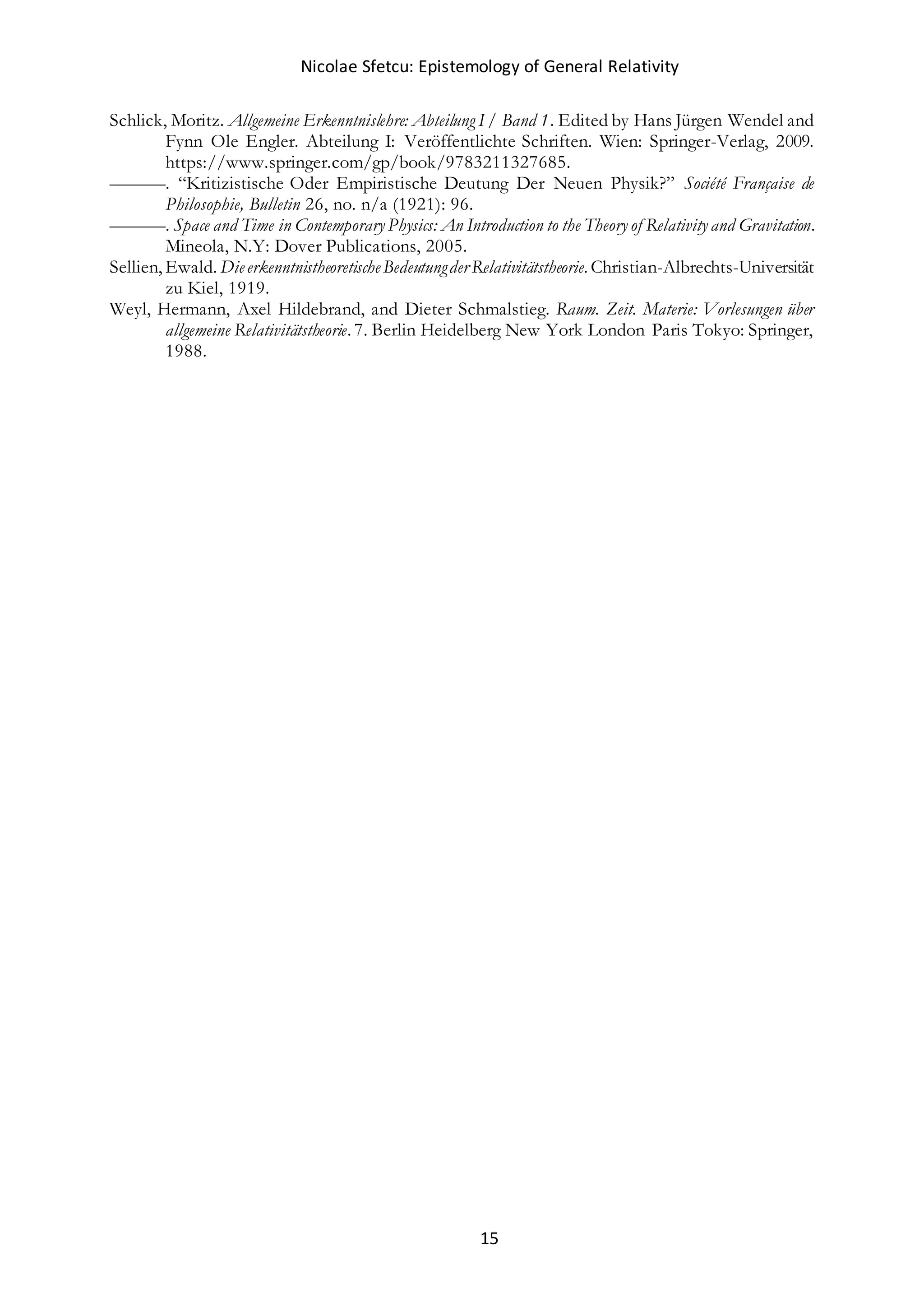 Nicolae Sfetcu: Epistemology of General Relativity
15
Schlick, Moritz. Allgemeine Erkenntnislehre: Abteilung I / Band 1. Edited by Hans Jürgen Wendel and
Fynn Ole Engler. Abteilung I: Veröffentlichte Schriften. Wien: Springer-Verlag, 2009.
https://www.springer.com/gp/book/9783211327685.
———. “Kritizistische Oder Empiristische Deutung Der Neuen Physik?” Société Française de
Philosophie, Bulletin 26, no. n/a (1921): 96.
———. Space and Time in Contemporary Physics: An Introduction to the Theory of Relativity and Gravitation.
Mineola, N.Y: Dover Publications, 2005.
Sellien, Ewald. DieerkenntnistheoretischeBedeutungderRelativitätstheorie. Christian-Albrechts-Universität
zu Kiel, 1919.
Weyl, Hermann, Axel Hildebrand, and Dieter Schmalstieg. Raum. Zeit. Materie: Vorlesungen über
allgemeine Relativitätstheorie. 7. Berlin Heidelberg New York London Paris Tokyo: Springer,
1988.
 