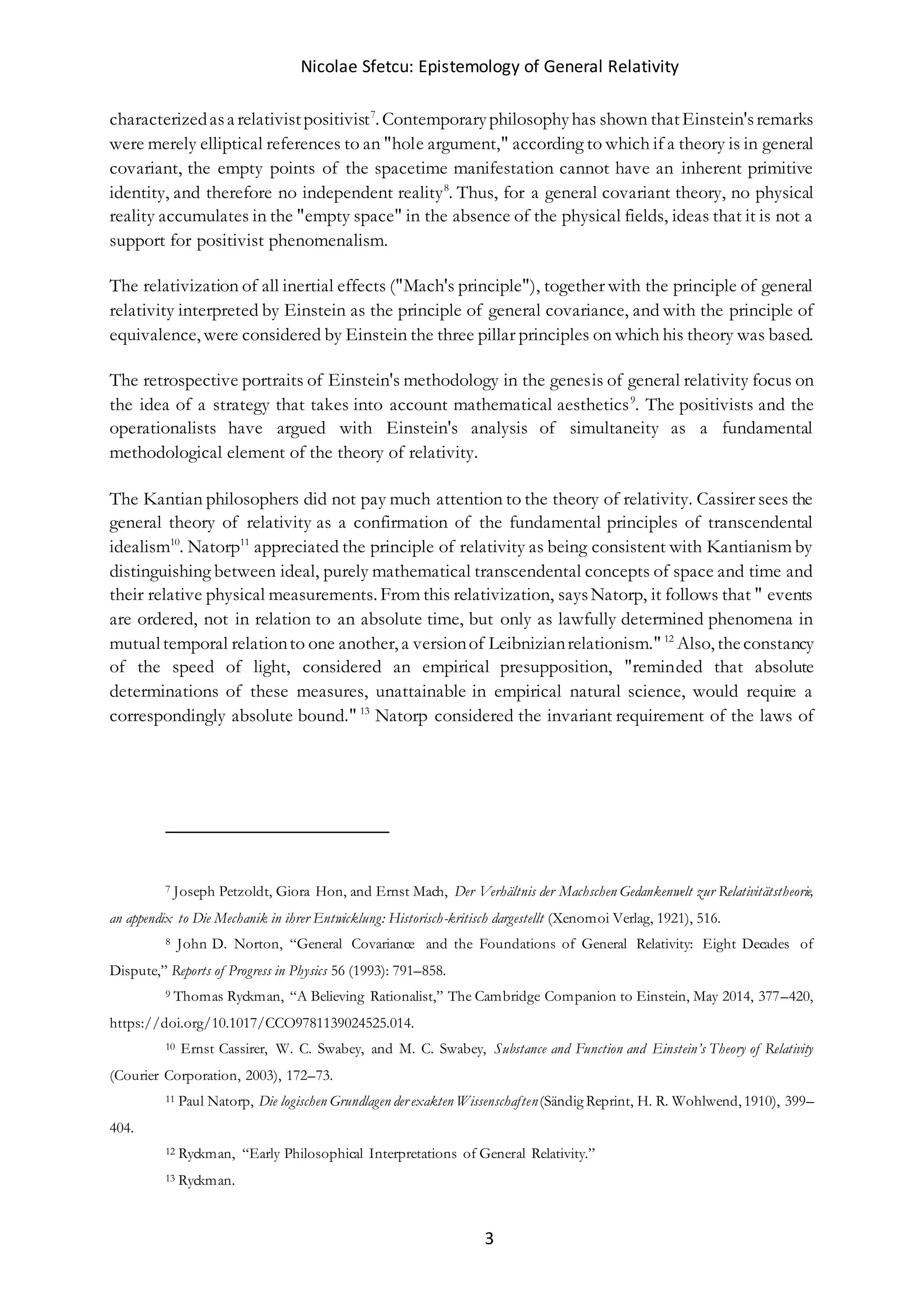 Nicolae Sfetcu: Epistemology of General Relativity
3
characterizedasa relativistpositivist7
. Contemporaryphilosophyhas shown thatEinstein'sremarks
were merely elliptical references to an "hole argument," according to which if a theory is in general
covariant, the empty points of the spacetime manifestation cannot have an inherent primitive
identity, and therefore no independent reality8
. Thus, for a general covariant theory, no physical
reality accumulates in the "empty space" in the absence of the physical fields, ideas that it is not a
support for positivist phenomenalism.
The relativization of all inertial effects ("Mach's principle"), together with the principle of general
relativity interpreted by Einstein as the principle of general covariance, and with the principle of
equivalence, were considered by Einstein the three pillar principles on which his theory was based.
The retrospective portraits of Einstein's methodology in the genesis of general relativity focus on
the idea of a strategy that takes into account mathematical aesthetics9
. The positivists and the
operationalists have argued with Einstein's analysis of simultaneity as a fundamental
methodological element of the theory of relativity.
The Kantian philosophers did not pay much attention to the theory of relativity. Cassirer sees the
general theory of relativity as a confirmation of the fundamental principles of transcendental
idealism10
. Natorp11
appreciated the principle of relativity as being consistent with Kantianism by
distinguishing between ideal, purely mathematical transcendental concepts of space and time and
their relative physical measurements. From this relativization, saysNatorp, it follows that " events
are ordered, not in relation to an absolute time, but only as lawfully determined phenomena in
mutualtemporal relationto one another, a versionof Leibnizianrelationism." 12
Also, theconstancy
of the speed of light, considered an empirical presupposition, "reminded that absolute
determinations of these measures, unattainable in empirical natural science, would require a
correspondingly absolute bound." 13
Natorp considered the invariant requirement of the laws of
7 Joseph Petzoldt, Giora Hon, and Ernst Mach, Der Verhältnis der Machschen Gedankenwelt zur Relativitätstheorie,
an appendix to Die Mechanik in ihrer Entwicklung: Historisch-kritisch dargestellt (Xenomoi Verlag, 1921), 516.
8 John D. Norton, “General Covariance and the Foundations of General Relativity: Eight Decades of
Dispute,” Reports of Progress in Physics 56 (1993): 791–858.
9 Thomas Ryckman, “A Believing Rationalist,” The Cambridge Companion to Einstein, May 2014, 377–420,
https://doi.org/10.1017/CCO9781139024525.014.
10 Ernst Cassirer, W. C. Swabey, and M. C. Swabey, Substance and Function and Einstein’s Theory of Relativity
(Courier Corporation, 2003), 172–73.
11 Paul Natorp, Die logischen Grundlagen der exakten Wissenschaften(Sändig Reprint, H. R. Wohlwend, 1910), 399–
404.
12 Ryckman, “Early Philosophical Interpretations of General Relativity.”
13 Ryckman.
 